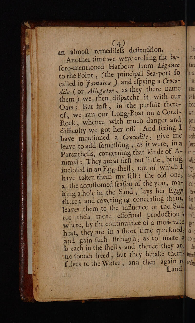 Li Ait Ne OAS IADGS EOS eT SARI ES OS pre eneenes mE SA ees Si acs pase pes es ae ESE ARS igs amen Ras SURI meee ER Spa oh ID page SS nin, neice SET a nl i et gable Bohan kom sets (4) an almoft peed lads deftruGtion. Another time we were crofling the be- fore-mentioned Harbour from Lzganee tothe Point, (the principal Sea-port fo called in Famaica ) and efpying a Croco- dile (or Allegator , as they there name them ) we. then difpatcht it with our Oars: But firft, in the purfuit there- of, we ran our Long-Boat on a Coral- Rock, whence with much danger and leave toadd fomething , as it were, ina yoclofed in anEge-fhell, out ef which 1 have taken them my felf: the old one, | king a-hole in the Sand, lays her Eggs there; and covering ar concealing them, leaves them to the influence of the Sun gor their more. effectual production $ were, by the continuance Of a modcrate} hzat, they are in a fhort ‘time quickned, and gain fuch firength, as to take aj b cach in the fhells and thence they arg] -no fooner freed, but they betake them} tyes tothe Water, and then again tq Land} | | | 4 1 i all w Lan fac fre crea five | fire | a8 { 4 foot y whi I pa whic ond | per of 0 Upon Ih