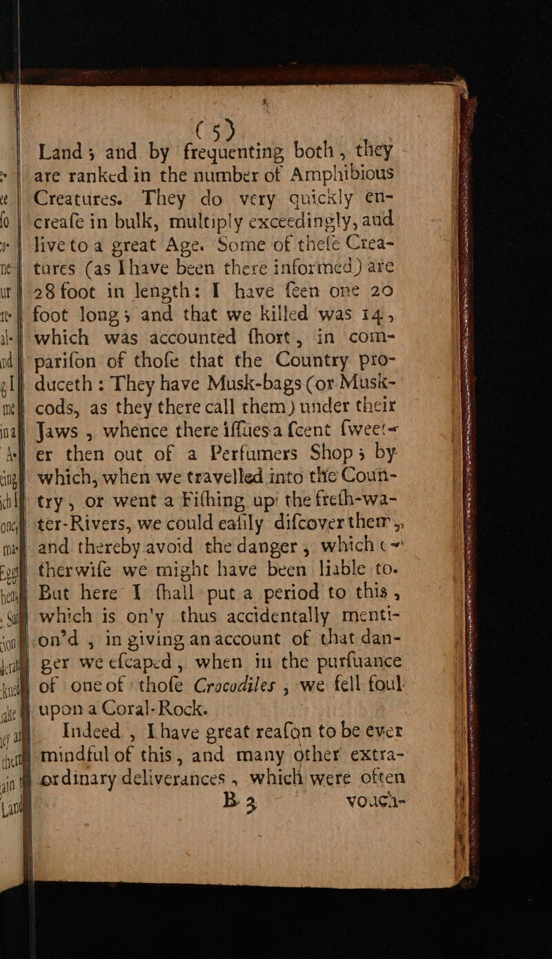 ( Land; and by cen both , they are ranked in the number of Amphibious Creatures. They do very quickly en- | creafe in bulk, multiply exceedingly, aud livetoa great Age. Some of thele Crea- | tares (as [have been there informed) are | 28 foot in length: I have feen one 20 -| foot long; and that we killed was 14, -| which was accounted fhort, in com- parifon of thofe that the Country pro- | duceth : They have Musk-bags (or Musk- h cods, as they there call them) under their | Jaws , whence there ifftiesa {cent {wee'~« 4) ex then out of a Perfumers Shop; by ing which, when we travelled into the Coun- try, or went a Fifhing up’ the frefh-wa- ter-Rivers, we could eafily difcover ther ,, and thereby avoid the danger , which c~' | therwife we might have been liable to. | ger we efcaped, when in the purfuance Ml) of oneof thofe Crocodiles , we fell foul § upon a Coral-Rock. } Indeed , Ihave great reafgn to be ever # mindful of this, and many other extra- § ordinary deliverances , which were often | B3 07 vouca- Anan Saas reer at ae ina a Ui ake: SSIES RY RST