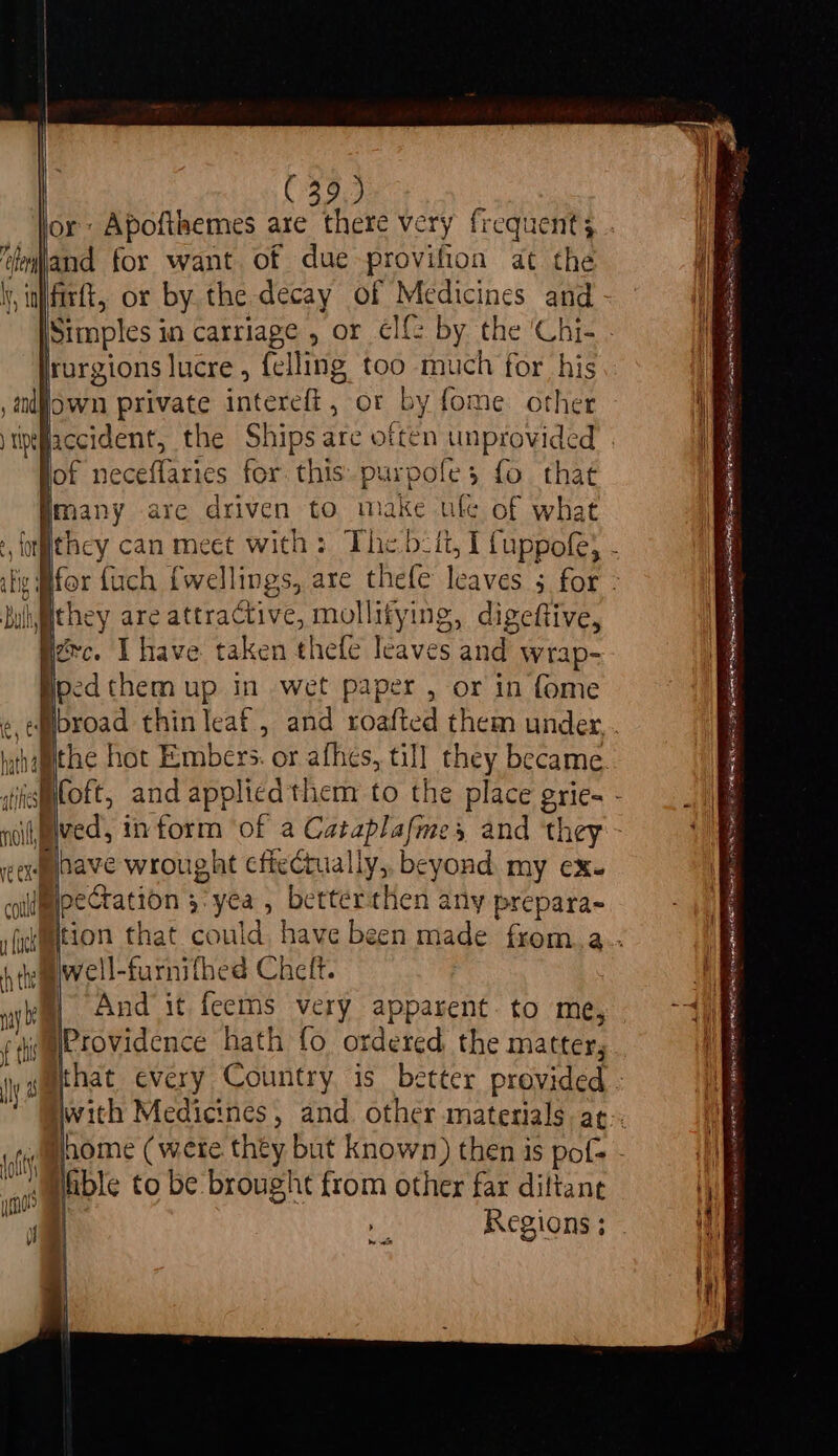 ‘teiand for want. of due -provifion at the \y, nfirtt, or by the decay of Medicines and jrorgions lucre , (el ling too much for his andl own private eC or by fome: other )tpeflaccident, yok neceffaries for. this Pare 3 fo that Emany are driven to make ule of what hullgithey are attractive, mollifying, digeftive, zc. Ihave taken shale telves a wrap- ped them up in wet paper , or in fome ) is@oft, and applied them to the place pric- nil ve OY have wrought eftectual Ly, beyond my ¢X- colmeectation 3: yea , better ance any prepara- sfermtion that could, have 4 tewell-furnithed Cheft. a And it feems very apparent. to me, Fi WProvidence hath fo ordered. the matter, t sPable to be brought from other far diftane be ice eg FA EEA LES ATER DEAE By 7 4 Gin eh EEN RRB IR EL or SPO A IEE IE IIR R ASS ENE AI SPE REI RE LO PLL A ORIEN essen