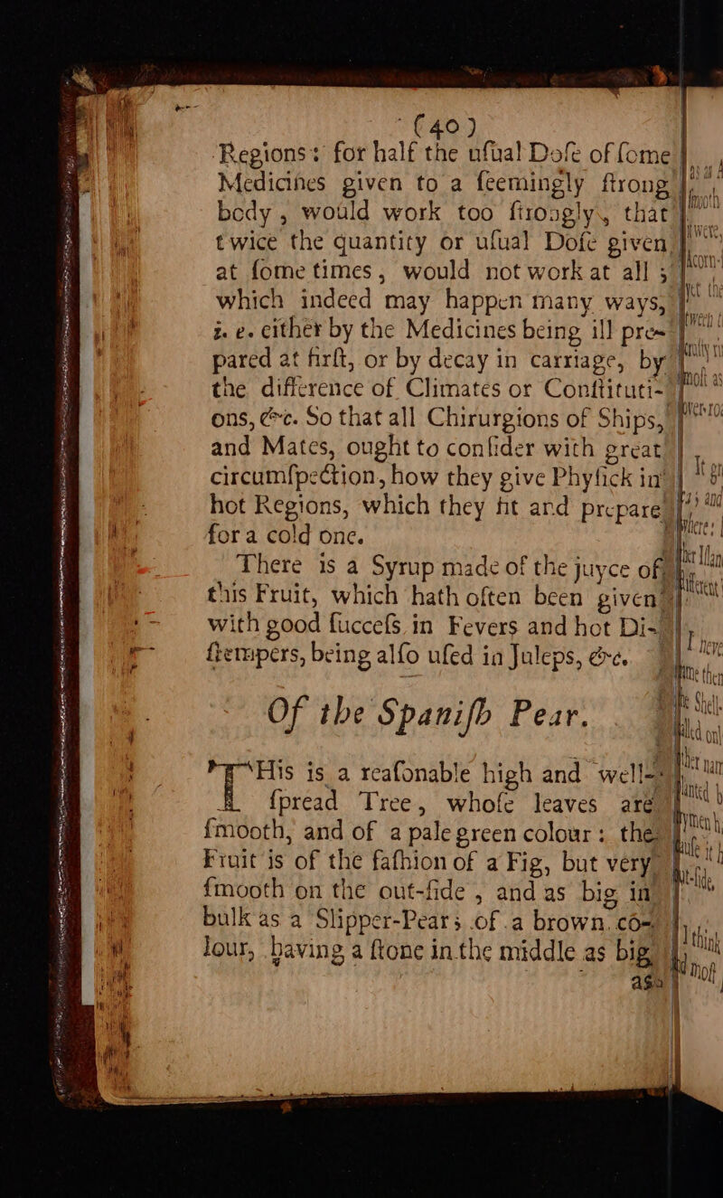 SALE LE BOGE PEELE ERLE LT LS AES EDT ELE ER ETE FORINT SB op SIRT toh fags vay 660 So Rug oe is ts) i ~ LT Ne edo Se ea SEE oe Oa cast ede: a he} £40) : ‘Regions* for half the ufual Dofe of fome} Medicines given to a feemingly ftrong |, bedy , would work too firongly, that}. twice the quantity or ufual Dofe given, at fome times, would not work at all 5 which indeed may happen many ways, 1 z. e. cither by the Medicines being ill pres}: . ; : : Ban pared at firft, or by decay in carriage, by VN the difference of Climates or Conftituti- i. ons, @c. So that all Chirurgions of Ships, 7° and Mates, ought to confider with great} circumfpection, how they give Phyfick in’ &amp; o hot Regions, which they ht ard prepare 4) ™ bilcre: | for a cold one. | BL WENe, MACATT «| WEAN ULL Wet he | = : . eat Ian There 1s a Syrup made of the juyce of» finn this Fruit, which hath often been given? pf)” with good fuccefs. in Fevers and hot Di-. , 4 siLy ftempers, being alfo ufed ia Juleps, ée. Of the Spanifb Pear. DAF Ste, | ) Dhl « e . acs ; The 19 His is a reafonable high and well=: ) 4 x le if 1 p E f{pread Tree, whofe leaves aré bye fmooth, and of a pale green colour: the: ji! BAERS ; s i Lule It h Fruit is of the fafhion of a Fig, but very | Gh Weld, {mooth on the out-fide , and as big in | bulk'as a Slipper-Pears .of .a brown, cO-. Nik. Jour, baving a ftone inthe middle as big, ti i ; Age |