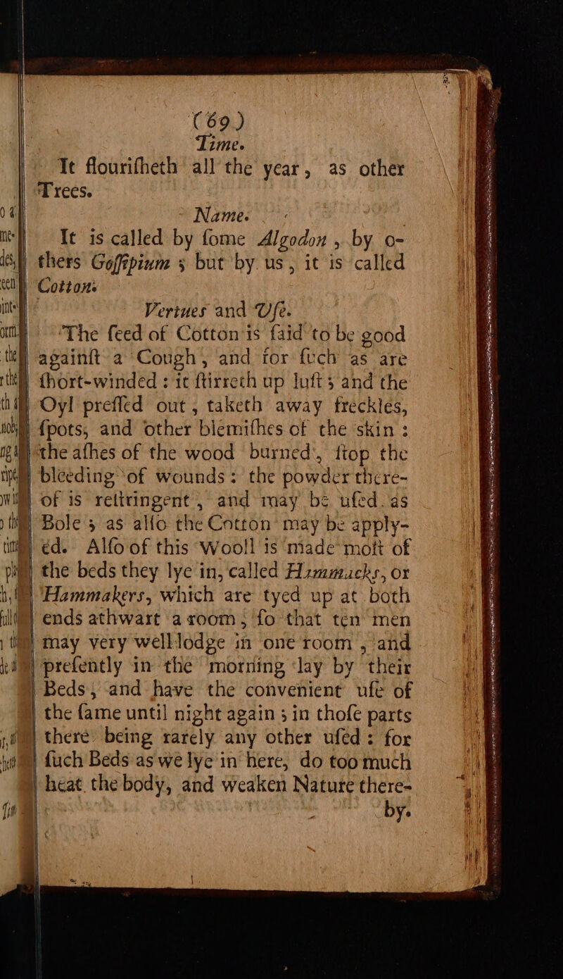 Time. Te flourifheth all the year, as other Trees. T Name. — : mst 3s called by fome Algodon , by o- itl) thers Gofipinm 3 but by us, it is called | Cotton: Ne Veriues and Ufe. ‘The feed of Cotton is faid to be good | againit a Cough, and ior fuch as are it) {hort-winded : ic ftirreth up lofts and the hill Oy! preffed out, taketh away freckles, nh {pots, and other blemifhes of the skin : ig} the afhes of the wood burned’, ftop the tpl bleeding ‘of wounds: the powder there- Will of is rettringent , and may’ be ufed_as ) th | Bole 5 as alfo the Cotton’ may be apply- (itt) €d. Alfo of this Wooll is ‘made mott of pig) the beds they lye in, called Hzmmucks, or bl “Hammakers, which are tyed up at both I) ends athwart aroom; fo that ten men | ti) may very welllodge in one room , and iM) prefently in the morning Jay by their | Beds, and have the convenient ufe of | the fame until night again 3 in thofe parts | there) being rarely any other ufed: for | fuch Beds as we lye in here, do toomuch | heat. the body, and weaken Nature there- | by. ad PB OEEL ERED IO LET ss jun as SA omnes = AACN EN = eae “iy (ins NERF R A RR ORR ROTLRES Nae ERLE DES LEAS PERE