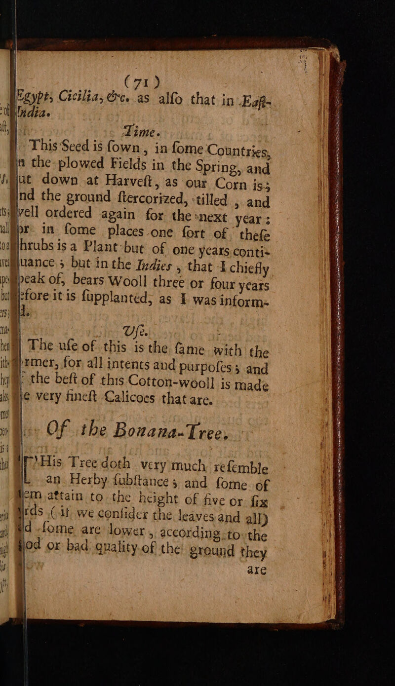 (74a) india. e Time. ) This ‘Seed is fown , in fome Countries, ta the plowed Fields in the Spring, and Hut down -at Harveft, as our Corn is Hind the ground ftercorized, :tilled &gt; and sMivell ordered again for the -next year ; lpr in fome places.one fort of thefe ohrubs is a Plant-but of one years conti- vance; but inthe Indies , that 4 chiefly peak of, bears Wooll three or four years pefore itis fupplanted; as 1 was inform. VUfe. The ufe of this is the fame with the @)rmer, for all intents and purpofes ; and j@| the beft of this Cotton-wooll] js made le very fineft Calicoes that are, Of the Bouana-Tree, iis Tree doth very much refemble [ an. Herby fabftance ; and fome of Hm attain to the height of five or fix irds (it we contider the leaves and all) sh id fome. are lower , according -to: the ) Hod or bad. gnality.of the ground they i, a are aa Raa cai eens apes = == See a eaaras — pnb ap tae os ea Fan Sy ete fil OPO, AE Ri nie CeO NE oe va RETR SRE HESITATE ARERR CS SA Sia ee yy rate Teese NRE eae Or =