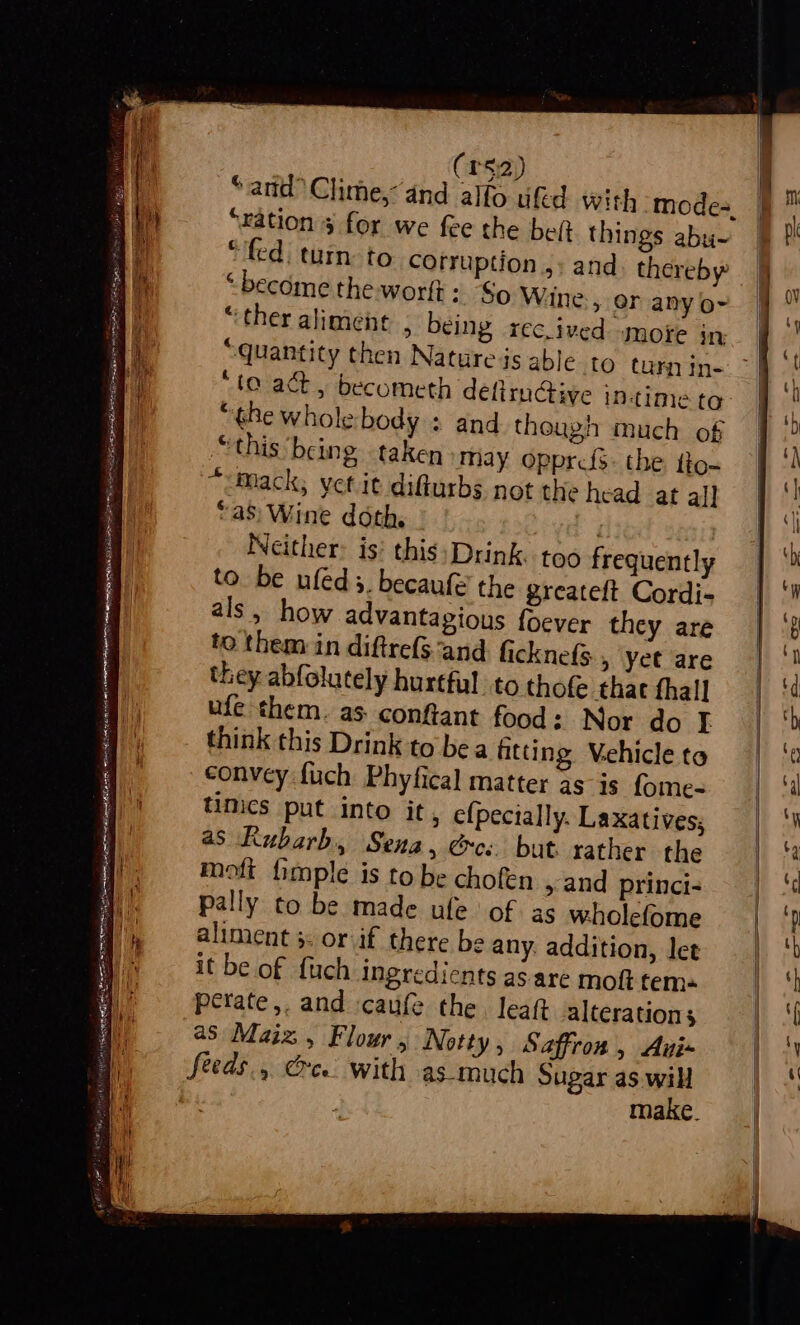 va. SRE SB TG Se icy a A tl IN SH aE a 52) ““ation 5 for we fee the belt things abu~ “become the worlt: So Wine » OF any o- “ther aliment , being recived more in “the whole body ; and though much of “this being taken may opprcfs. the tio~ “mack; yet it difturbs not the head at al] “aS: Wine doth. - . Neither: is: this:;Drink. too frequently to be ufeds. becaufe the greateft Cordi- als, how advantagious f{oever they are to them in diftre($ and ficknefs , yet are they abfolutely hurtful to thof that fhall ufe them. as confiant food: Nor do I think this Drink to bea fitting Vehicle to convey fuch Phyfical matter as is fome- timics put into it, efpecially. Laxatives, as Kubarb, Sena, ee: but. rather the moft fimple is to be chofen and princi- pally to be made ufe of as wholefome aliment 5. or if there be any. addition, let it be of {uch ingredients as are moft tems perate,. and caufe the, leaft alterations as Maiz, Flour , Notty, Saffron, Aui- feeds., Cee. with as-much Sugar as. will make.