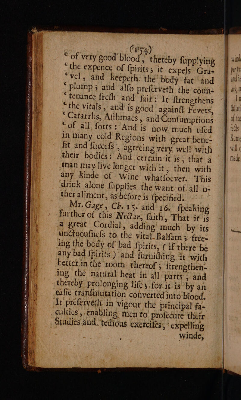 AS SSI ARLE ian niga STS Scsmthdienmucel-°) t / EE pet it Saat a eS RIN GE LN oe RR A eH @ ot * plump 3 and alfo preferveth the coun: * tenance frefh and fair: Tt lirengthens “the vitals, and is good againtt Fevers, Catarrhs, Afthmacs, and Confumptions OF all; forts :Atid’ is: Sow much ufed in many cold Regions with great bene- fit and fuccefs ,, agreeing very. well with their bodiés: And cerrain it is, that a man may live longer with it , then with any kinde of Wine whatfocver. This drink alone fupplies the want ot. all o- ther aliment, as before is {pecitied.. Mr. Gage, Ch. 15. and 16; fpeaking further of this Nectar, faith,. That it is .@ great Cordial, adding’ much by its unctuoufnels to, the vital. Balam > frée- mg the body of bad {pirits, ¢ if there be any bad f{pirits. ) and furnifhing it with better in the ‘room thereof : firengthen- ing the natural heat in all parts , and thereby prolonging lifes, for.it is by an eafie tranfniutation converted ito blood, Ic preferveth. in vigour the principal fa- cultics , enabling. men to profecute their Studies. and. tedious exercifes > expelling | winde, u atk 0 if B fullat ot the Rem } will c }. made