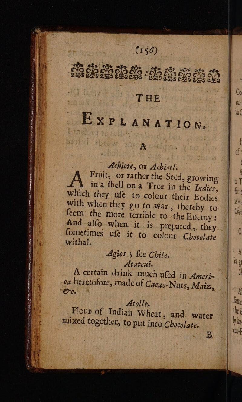 she ate ate af efs oS Rit ele ote abe sR & TBO OBERE 288 o3 THE EXPLANATION. A Achiote, or Achiot/. A Fruit, or rather the Seed, growing ina fhell ona Tree in the Indies, which they ufe to colour their Bodies with when they. go to war, thereby to feem the more terrible to the Enemy : And alfo when it is prepared, they fometimes ufe it to colour Chocolate withal. | Agies 5 fee Chile. At atexi. A certain drink much uféd in Amerj- ca heretofore, made of Cacao-Nuts, Maiz, rc Atolle. Flour of Indian Wheat, and water mixed together, to.put into Chocolate: B