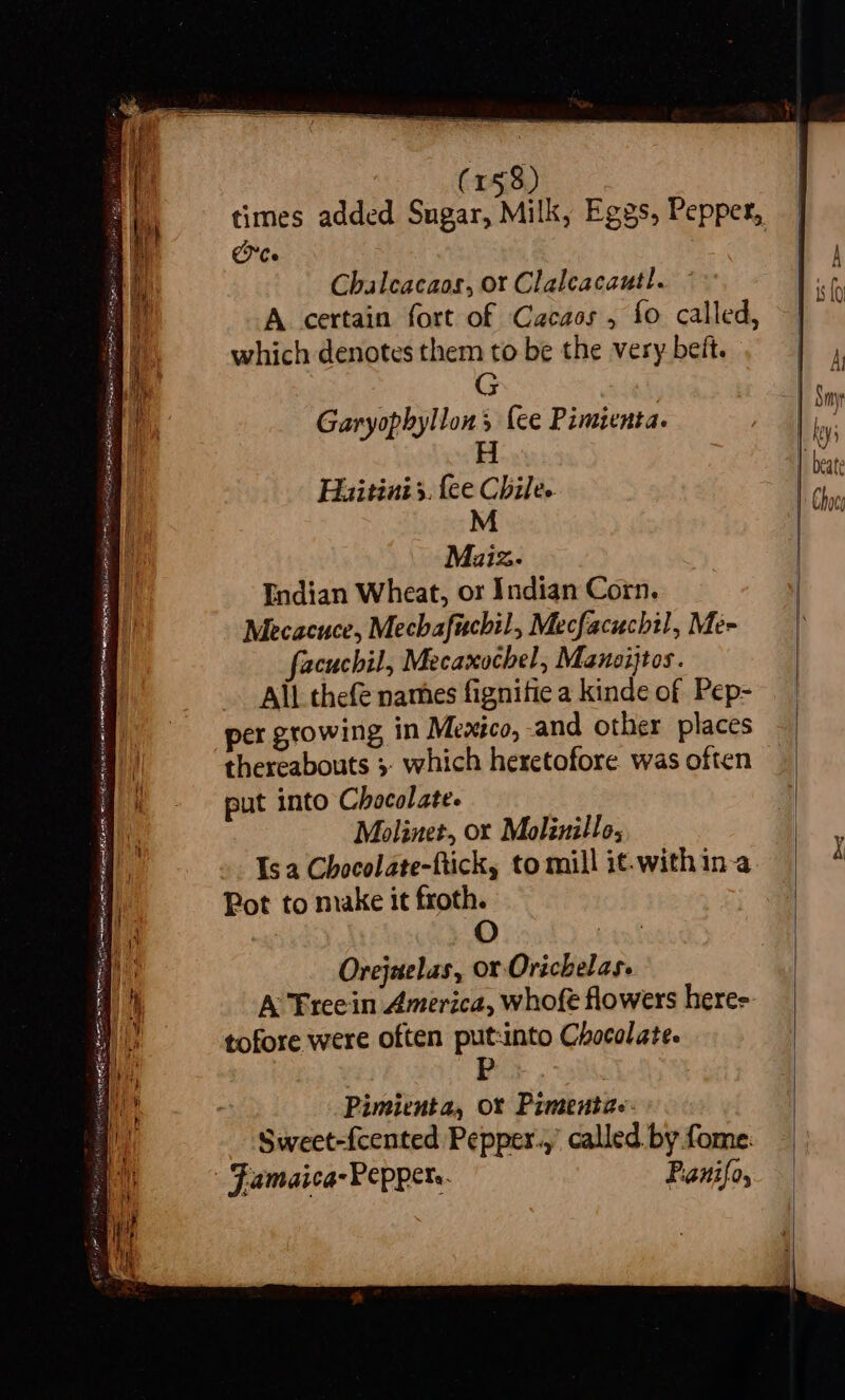 SSS = < ~ PERERA SeR sn pgp EB Hey wits : -  wes Saal yh pay BRN Huei te : = — ees See SETS (158) times added Sugar, Milk, Eggs, Pepper, Ce Chalcacaos, or Clalcacautl. A certain fort of Cacaos , fo called, which denotes them to be the very belt. G Garyophyllons (ee Pimienta. H Hiaitinis. {ee Chile. M Miiz.- Endian Wheat, or Indian Corn. Mecacuce, Mechafuchil, Mecfacuchil, Me- Pot to make it froth. O Orejuelas, or Orichelas. A Freein America, whofe flowers here- tofore were often put:into Chocolate. Pimienta, or Pimentze: Sweet-fcented Pepper.,’ called by fome: Panifo,