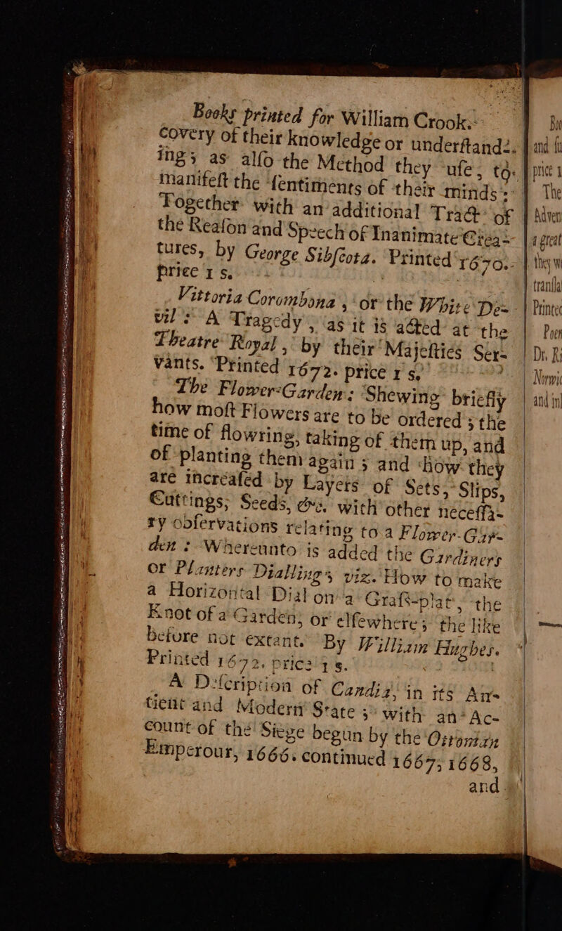 SSR SOL gece esiecony a atin kt ‘ . Nrmmeet OE » ‘Ses Nite ea A eet SUERTE ST act seterl Be Peer, Books printed for William Crook.) covery of their knowledge or underfand2. manifeft the fentimenrs of they minds»: the Reafon and Speech of Inanimate'@ie3: ow moft Flowers are to be’ ordered >the time of flowring, taking of them up, and of planting theni again + and ‘how they are incréafed by Layers: of Sets,°Slips, Cuttings; Seeds, es. with other neéceffa~ ry oofervations relating to.a Flower-Gijp- ach? Wrherennto is added the Gardiners or Planters Diallings viz. How to make a Horizontal Dial on 4 Grafs-platy the E not of a Garden, or elfewhere; the like befure not extant, By William Hughes. Printed 1672. pric2 7 5. | A Dlcription of Candiz; in its An's tient and Modert’ Srate >’ with an*Ac- count of thé’ Siepe begun by the 'Osrontzn Empcrour, 1666. continued 1667; 1668, n Ban and Wu price 1 H preal