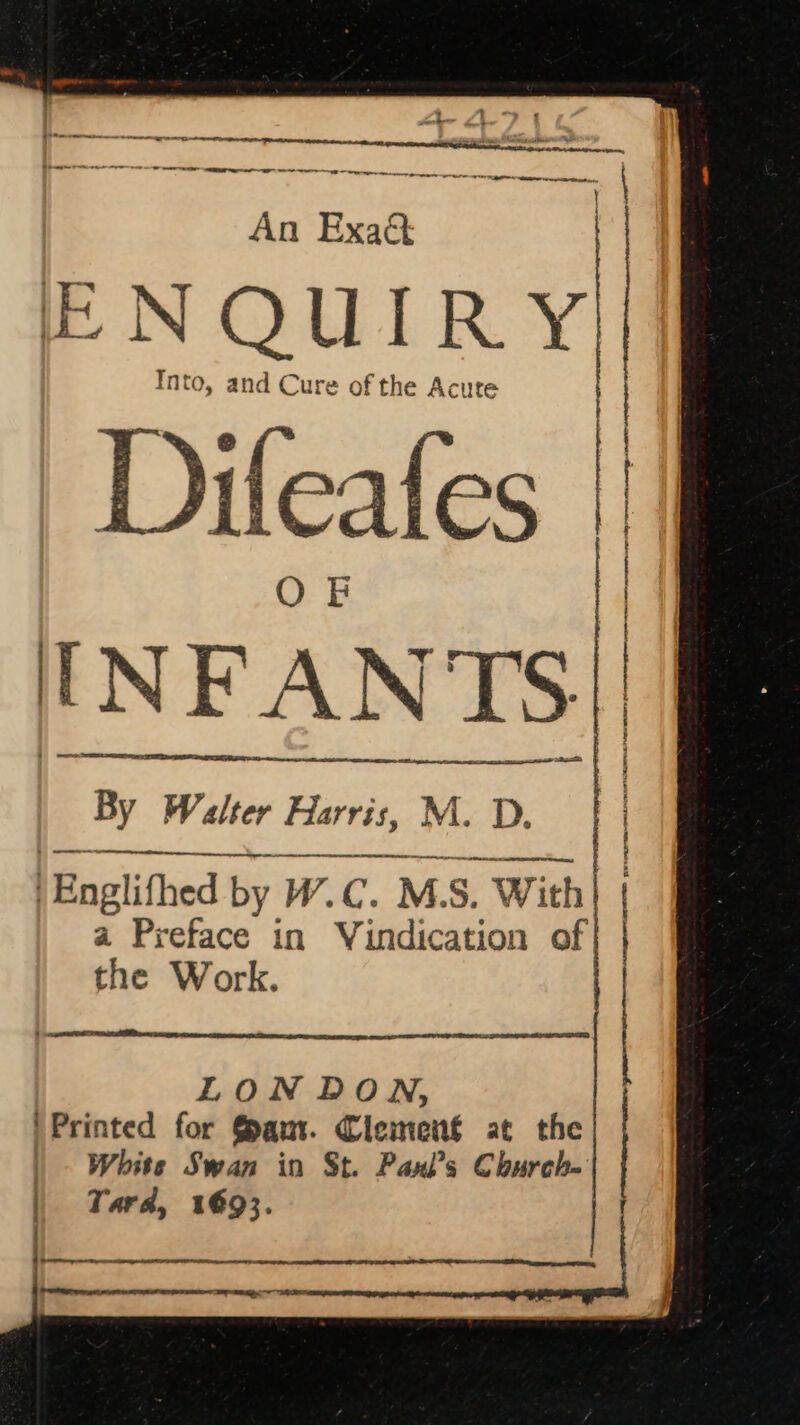 etl te tee eee ae An Exaé&amp; ENQUIRY Into, and Cure of the Acute dileafes l N FAN VIS : shes | AS SRT Oe pp ene a ae REE GRY IR A TS OEE By Walter Harris, M. D. LR ehaetpPeeaccamgs a Preface in Vindication of the Work. LON DON, Printed for Gaur. Clemenf at the | White Swan in St. Paxl’s Church- Tara, 1693. | Englithed by W.C. M. S. With|