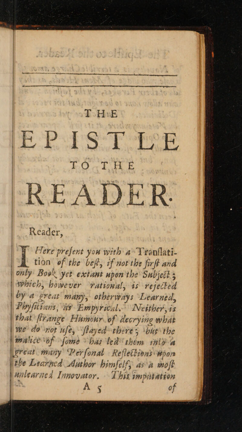 READER Reader, | a Here prefent you with a bbws: tion of the bef, if not the firff and | only Book yet extant upon'the Subject 5 Which, however rational, as rejected | bya great many, otherways Learned, | Pay itians, AS Empyrics il INetther,4s that’ fir; Ange pee: of hecrys ng what | we do ‘nor “fey fiayed theres but the b malice of fome bas leh them tal? a great many Perfonal - Reflettions #pon \the Learned Author himfelf; asa moft | walear nea Innovator, . 7 bik imputation A 5 of