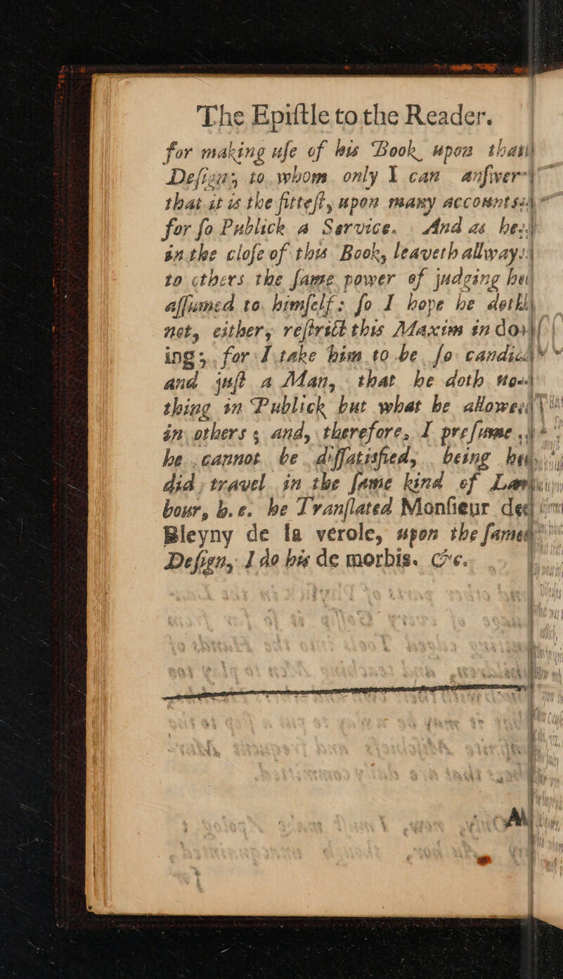 for making ufe of bis Book, upow thatil Defiza;, to.whom. only 1 can anfwer-| that st is the fitte/l, apex many acconntsi§* For fol Publick a Service. And as hes nthe clofe of thw Book, leaverh alway. to others the fame power of judging hui aflumed to himfelf : fol hope he dethii Hoty either, reftrsct this Maxim in doi | ing; for I.take him to be. fo candic\™ ~ and juft a Man, that he doth noo thing in Publick but what be akowey\\ in others. and, therefore, 1 pre [reve .) &gt; he tt be diffatisfied, . being he , did, travel in the fame kind of Lamy: bour, b.e. be Tvanflated Monfieur deg in Bleyny de fa verole, upon the fame’  Defign, Ido ba de morbis. ce.