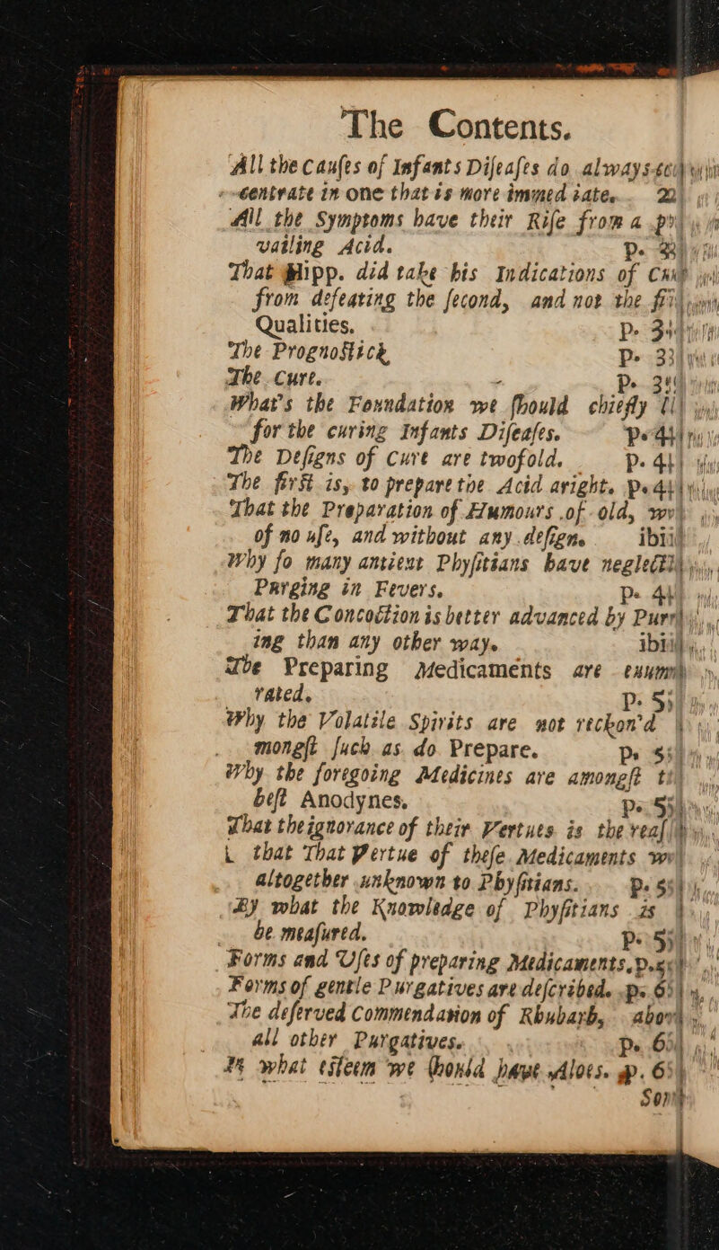 Qualities, Pe Sean The Prognostice P&gt; 334 y The cure. Pe 340 The first is, to prepare toe. Acid avight. Pedd | y) That the Preparation of Humours of old, wv) , of no ufe, and without any.défien. ibii/ Parging in Fevers. Pp. ing than any other way. ibd) , vated. Pp: 53 Why the Volatile Spivits are wot reckon'’d | hy the foregoing Medicines are among ti - That theignorance of their Vertues is the veal). - L that That Pertue of thefe. Medicaments we! .. altogether unknown to Phy fitians. Pe Shih), &amp;y what the Knowledge of Phyfitians is }.) be meafured. Pe 5) - “Forms and Ufes of preparing Medicaments. Dox) all other Purgatives. 65) Sone :