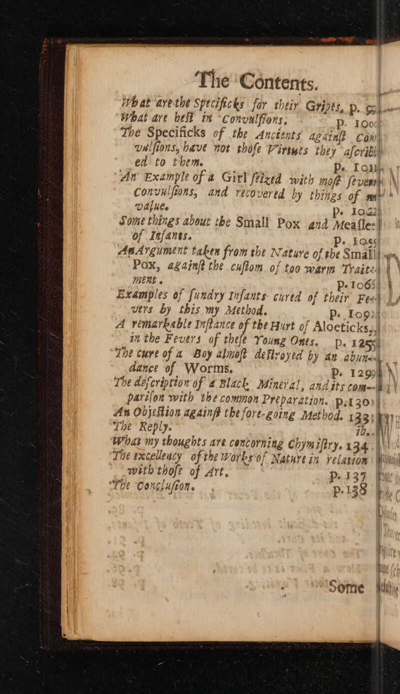 What ave best in Convulfions, P: 1O0: Zhe Specificks of the Ancéznts again? Can valfions, have not thofe Virtyes they afcrill® ead to them. Ps. Toun UAl Mee P- 10.23} Some things about the Small Pox and Meafle:} of Infants. P+. Foss! Examples of fundry Infants cured of their Feo vtrs by this my Method. P. Io9)! A vimarbable Inftance of the Hurt of Aloeticks,,j in the Fevers of thefe Young Ones. DP. 125%) dance of Worms. partlon with the common Préparation. p30)) The Reply. ide. What my thoughts are cencorning Chymifiry. 134. with thofe of Art, Pp. 13 ‘The Conclufion. . . p.138 hf q i)