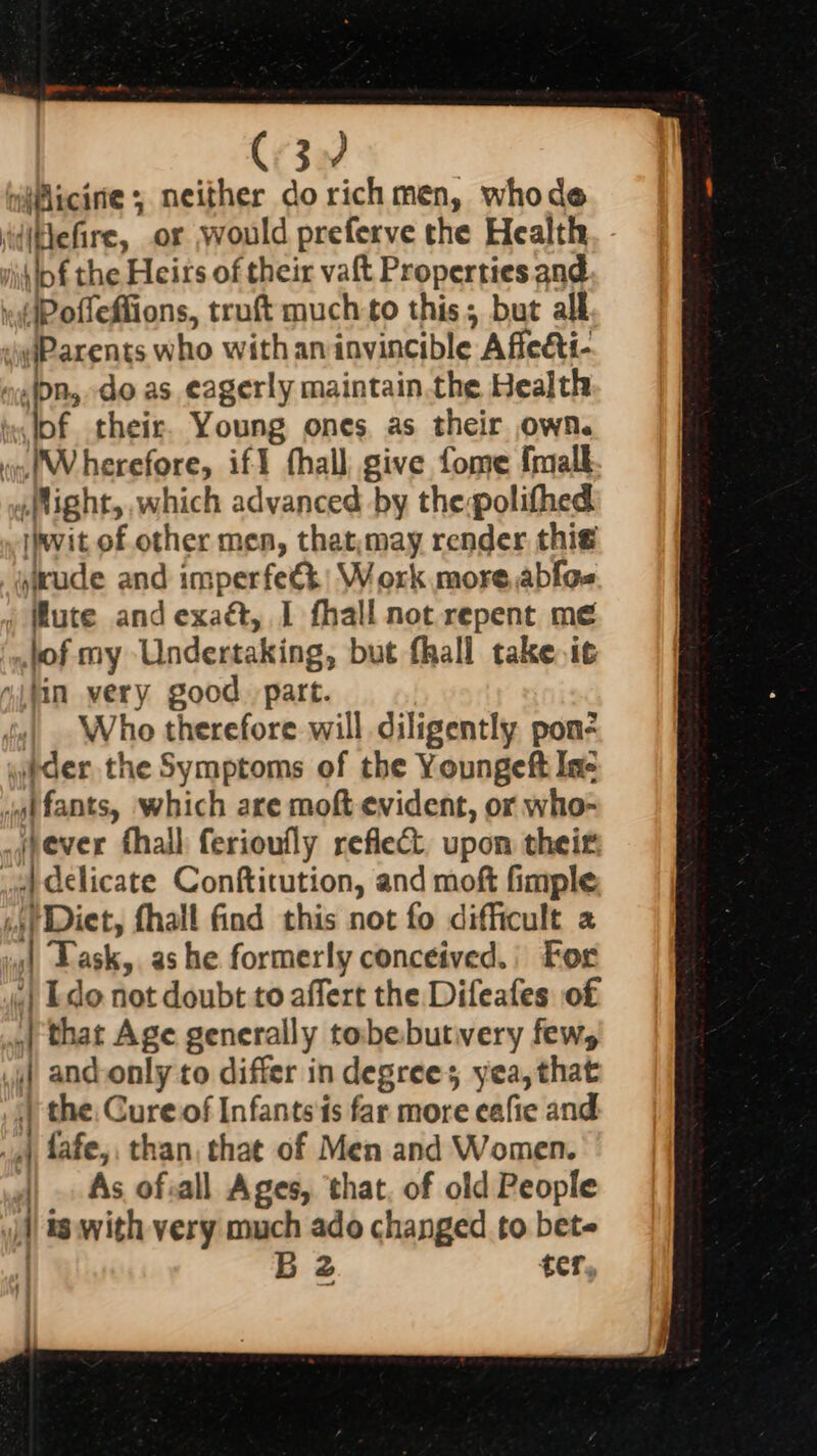 C3. “iMicirie ; neither do rich men, whode diiefire, or would preferve the Health ji o£ the Heirs of their vaft Properties and »(Pofleffions, truft much to this; but all yiParents who with an invincible Afle&amp;ti- nin, do as eagerly maintain.the Health fof their. Young ones. as their own. im. 'Wherefore, ift fhall give fome frmall Might, which advanced by thepolifhed wit of other men, that,may render thie jude and imperfeét: Work more,ablos , Mute and exaét, I fhall not repent me jof my Undertaking, but fhall take.i¢ “itin very good. part. Who therefore will diligently pon- whder the Symptoms of the Youngeft In- jgt fants, which are moft evident, or who- _jpever fhall ferioufly reflect. upon their wa Gclicate Conftitution, and moft fimple 4) Diet, fhall find this not fo difficult 2 141 Lask, as he formerly conceived.) For «| Ldo not doubt to affert the Difeates of .| that Age generally tobebutvery few, if and-only to differ in degrees yea, that | the. Cure.of Infants ts far more eafie and 4.) fafe,, than, that of Men and Women. As of.all Ages, that, of old People is with very much ado changed to bete | B 2 ter, : ;