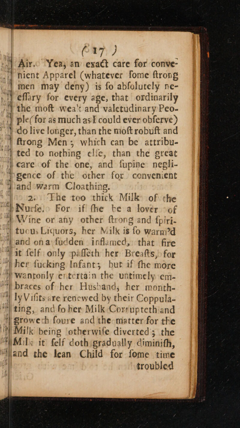 — etl ~ - — ee ee se ee ee C17) W Air. Yeas an exact care for conve- nient Apparel (whatever fome ftrong men may deny) is fo abfolutely ne- effary for every age, that ordinarily the moft wea’ and valetudinary Peo- ple(for as much asf could ever obferve) do live longer, than the moft robuft and ftrong Men; which can be attribu- ted to nothing elie, than the great care of the one, and fupine negli- gence of the other for convenient and warm Cloathing. 2. ‘The too thick Milk of the = ae Se a er i) Wine or any other ftrong and {piri- », tucus Liquors, her Milk is fo warmi?d ‘Land ona:fudden inflamed, that fire “it felf only -pafleth her Breafts,) for 5 braces of her Hus) and, her month- ly Vifits: are rencwed by rte Coppula- &gt; ES «eg ‘| Brow ech foure and the matter for the ‘Sand the lean Child for fome time | troubled