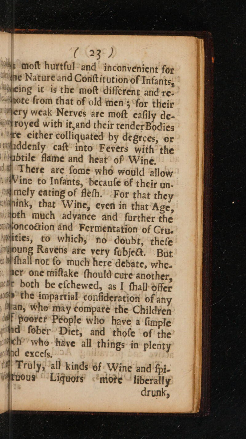 ( (23°) hs mmoft hurtful-and inconvenient for ne Nature and Conttitution of Infants, “ipeing it is the moft different andre: “iinote from that of old men’s “for their “Mery weak Nerves are moft eafily de- #royed with it,and their tenderBodies ire either colliquated by degrees, or itiladdenly caft’ into Fevers with the ‘‘Wabtile flame and heat of Wine. iM) There are fomé who would alloy wi@Vine to Infants, ‘becaufe oF their un. imgmely eating of flefh. For that they wi@nink, that Wine, even in that “Age, ioth much advance and further the miyoncogion and Fermentation of Cru. wities, to which, no doubr, ‘thefe ingpoung Ravens are very fobje&amp;. But ifhall not fo much here debate, whe. fer’ one miftake fhould-cure another, le both be efchewed, as I thal] offer iP the impartial confideration of an an, who may compare the Children aE Poorer People who have a fimple jd fober Diet, and thofe ‘of the wich?’ whe have all things in plenty ind excels, | Truly, -all kinds 6f Wine and fpi- \itaous Liquors &lt;’mote liberally drunk,