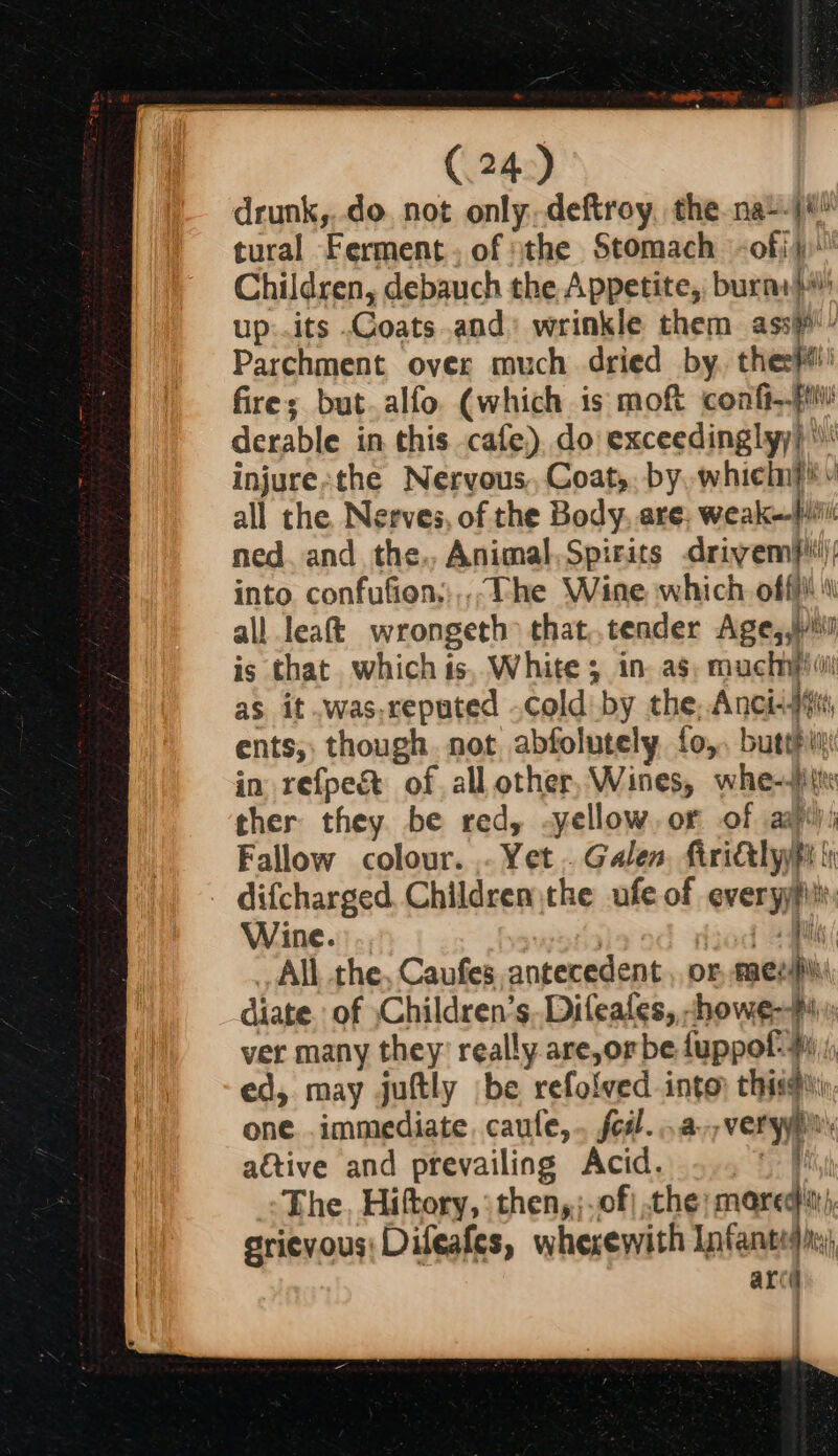 drunk,,.do not only,.deftroy, the na--j# tural Ferment. of sthe Stomach -ofji Children, debauch the Appetite, burn} up:.its .Coats..and) wrinkle them ass» Parchment over much dried by, thee#! fires but.alfo. (which is moft confi derable in this cafe). do exceedingly) injure;the Nervous, Coat,. by, whielng* y all the. Nerves, of the Body, are, weak— iil ned. and the., Animal,Spirits driyem}'t!); into confufion,;,,, The Wine which offi \\ all leat wrongeth that,.tender Age, is that. which is, White 3 in. as, muchnpiiil as it .was,reputed cold by the, Anci+)fi ents; though not abfolutely fo, butthin: in refpeét of all other, Wines, whe-itte ther they. be red, -yellow, or of aaj) Fallow colour. - Yet . Galen, firi&tlyyp difcharged. Children the ufe of everyyfit, Wine. , , Bly | All the, Caufes, antecedent , or, aes diate. of Children’s, Difeafes, -howe-#4 ver many they’ really are,or be fuppol- 4% ed, may juftly be refolved into, this. one immediate, caufe,.. foil. a, very aétive and prevailing Acid. f The, Hiftory, :then,;.of| the; mared'), grievous; Difeafes, wherewith Infantiyi arcd ; {