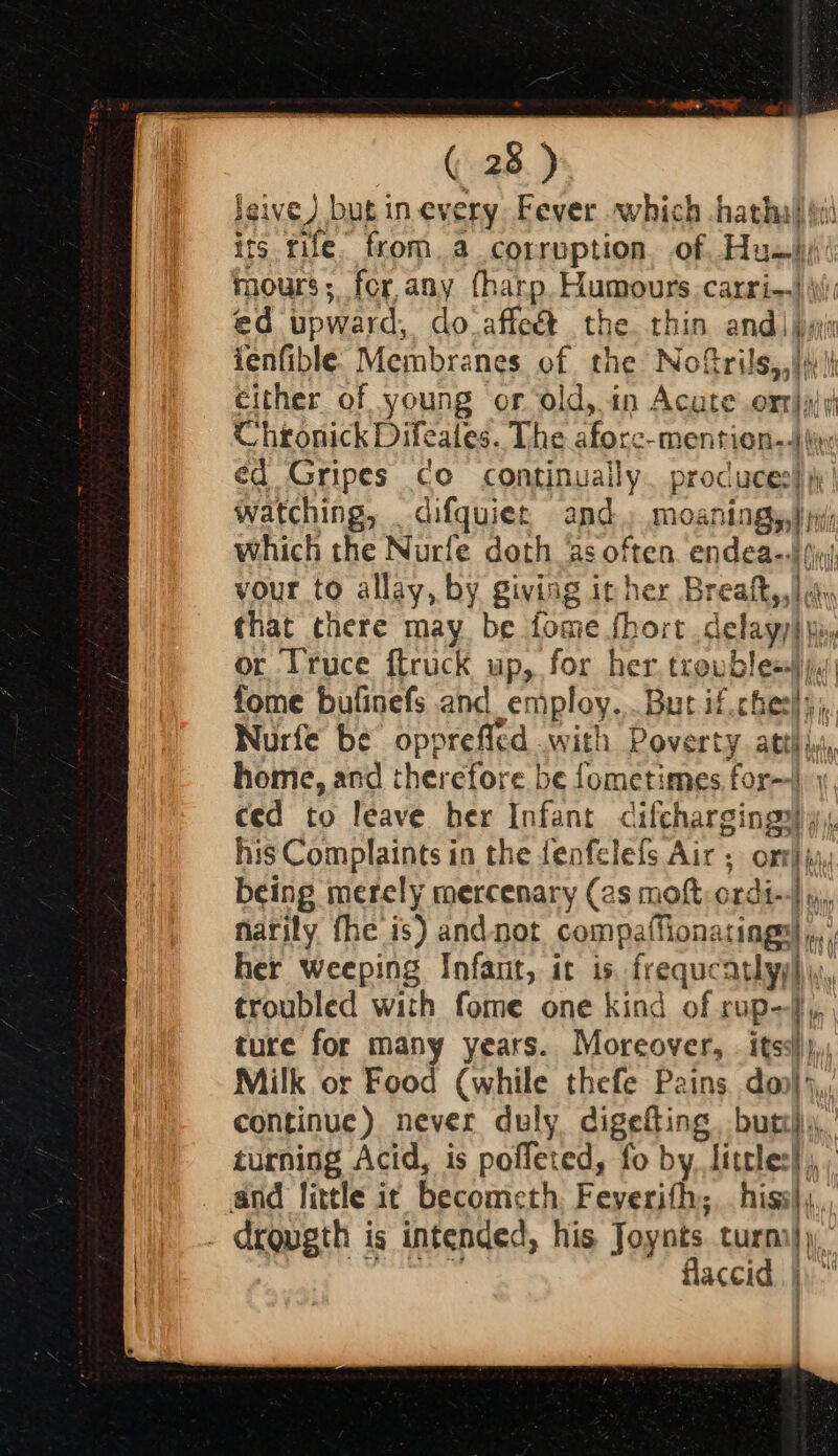 Jeive) but in every Fever which hatha its rife. from. a corruption. of Hu mours; for,any (harp. Humours carri-|\) ed upward, do_affeét the. thin andi ji fenfible: Membranes of the Nofrils,,|s | either of young or old, in Acute orr)y/y Chronick Difeates. The afore-mention,.)t ed Gripes co continually. produces} )' watching, difquiet, and, moaningy,}y which the Nurfe doth as often. endea--) (iy vour to allay, by giving it her Bre ate li ‘ that there may be fome fhort .delayy) yi, or Truce ftruck up, for her thou leet fome bufinefs and employ. But if.cheel: Nurfe be opprefled with Poverty att} ic | home, and therefore be fometimes for--) ced to leave her Infant « reutS Os m his Complaints in the fenfelefs Air ; being merely mercenary (2s mort ord narily fhe is) andnot compaffiona ined her weeping Infant, it is freque Hen I troubled with fome one kind of rup-} ture for many years. Moreover, . itss!)),; Milk or Food (while thefe Pains doo} ),, continue) never duly cigelling butt), turning Acid, is poffeted, fo by, Littles! and fittle it becometh Feverifh; his. . drqugth is intended, his Joynts. turn} flaccid. | terete tent ee