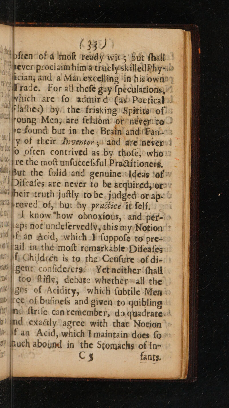 633 ‘pften of 4 Imokt ‘ready wits But thal ‘peverprociaimhim a truelyskilled Phy __ clans and a’ Man excelling ‘in hisiown ‘Wrade. For ath thefe gay fpeculations;” which are fo admird: (as) Poetical “Vlathes) by. the:-frisking ‘Spirits of: “voung Men;.are feldom’ or néveri'to - pe-found but in the. Brain’ andirFans “‘ly of thei Jnventor s: and ave never 0 often contrived as by. thofe):who “jrethe moft unfuccefsful Praitioners, But the folid and genuine Ideas ‘of: \'' Difeafes are never to be acquired,or: “theirstruth jaftly to be. judged or ap. “breved of, but by prattice it felf, know “how obnoxious, : and pér- }@ps not undefervedly, this my Notion’ fan Acid, which ¥ fuppofe to’ pre- pail inthe moft remarkable Difeafes f, Ohildrén is to. the Cetfure cof di- too ftifly, debate whether~all the Hi2ns of Acidity, which fubtile Men ee of bufinefs and given to quibling ine. firife. can remember, da quadrates ind .exaély agree: with thar Notion Mf an Acid, which I maintaim does fo ihuch abound in the Stomachs of In- C4 fants.