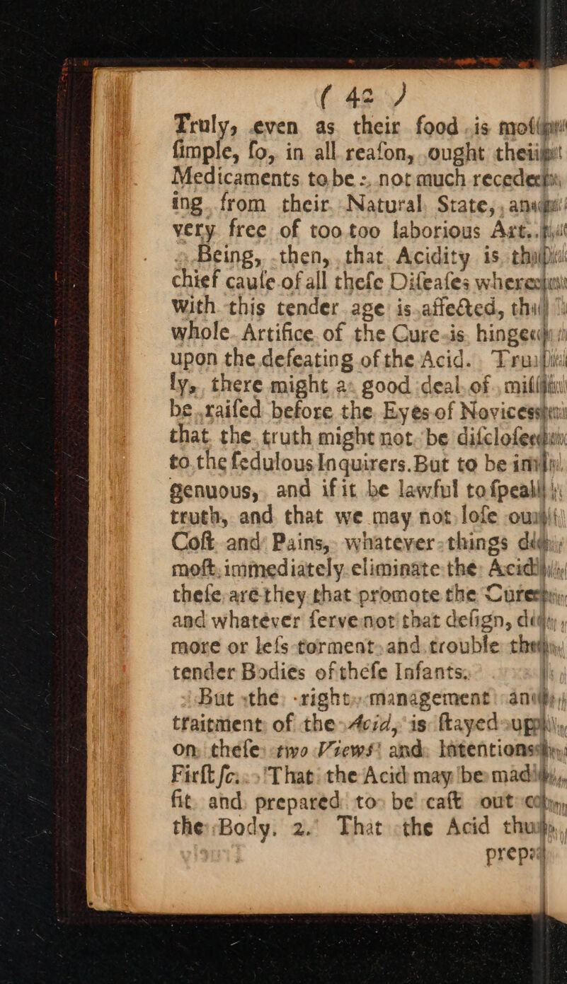 (43) Truly, ven as. their food .is motu fimple, fo, in all. reafon, ought theiijpet Medicaments tobe :,. not much recedech: ing. from their. Natural, State, , and very free of tootoo laborious Art. .Rul Being, -then, that Acidity is, chap chief caule.of all thefe Difeafes whereoju with. this tender age: is.affected, thi whole. Artifice. of the Cure.is. hinge«): upon the defeating ofthe Acid. Trunfi ly, there might ax good :deal.of., milifgin be..railed before the. Eyes-of Novicesste: that. the. truth might not.be difclofeedi to. the fedulous Inquirers.But to be inv} Senuous, and ifit be lawful tofpealll ): truth, and that we may not, lofe oui Coft. and’ Pains, whatever-things dig; moft, immediately. eliminate the: Accid!hiliy thefe,arethey that promote the Curerhy, and whatever fervenot that delign, diqy, more or lefs-torment.and. trouble thems tender Bodies of thefe Infants. | But «the: -right»-management | any, traicment: of the Acid, is: Rayedouphy on; thefe: two Views? and: latentionsshy, Firft fo; ‘That the Acid may be madity,, fit. and, prepared to» be’ cat out edb, the Body. 2.’ That the Acid thuij prepa