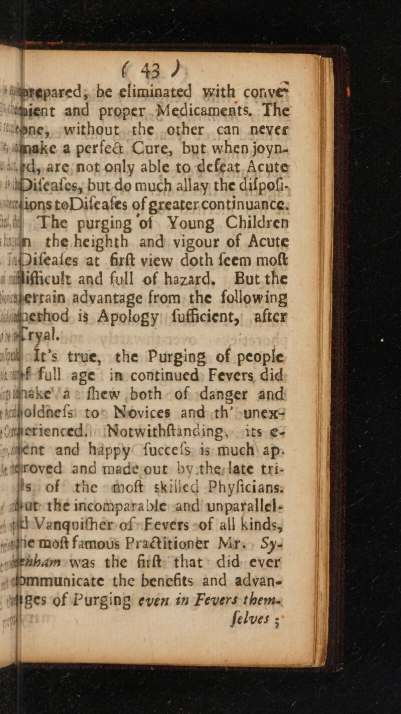 iiltiasepared;. be eliminated with conver ihient and proper .Medicameats. The tone, without the .other can nevee ijinake a perfec Cure, but. when joyn- iupd,are;not only able to defeat. Acute iMDiteates, but-do much allay the difpofi- stions toDileates of greater continuance. i) The purging ‘of Young Children lug. the heighth and vigour of Acute moditeales at firft view doth feem moft jatlificult and full of hazard. But the \nifertain advantage from the following yidethod is Apology fufficient,: after vimeryal. | ; true, the Purging of people ¢ in continued: Fevers did snake’ ae fhew both of. danger and joldnefs: tor Novices and th’ -unex? jnerienced. ‘Notwithftancing, its e+ ment and happy fuccets. is: much\ ap. miroved and made our by the;late tri- ts, of the moft skilied Phyficians: put: the incomparable and unparallel- pith Vanqoither of Fevers oof all kinds, se moft famous Practitioner Mr. . Sy- irabam was the firft that: did ever d)mmunicate the benefits and advan- wiges of Purging even in Fevers them. 4 felves : va &gt; Ne &gt;
