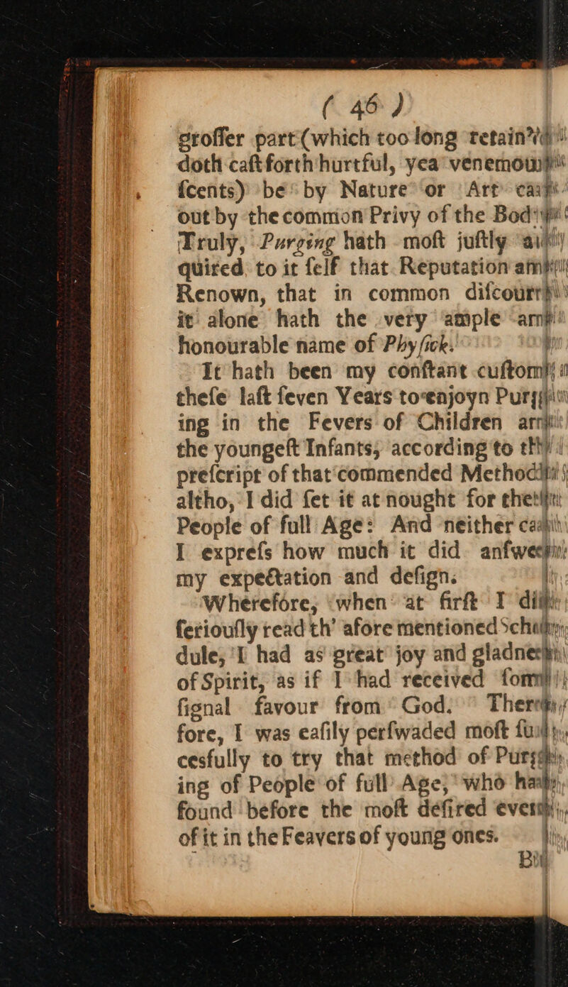 srofier part (which too long ‘retain’! doth caft forth hurtful, yea venemow? {cents) be by Nature°‘or Art carp out by the common Privy of the Bodipr' Truly, Purging hath -moft juftly ‘aie quired, to it felf that. Reputation amp Renown, that in common difcourr}i: it alone hath the very ‘ample -amp honourable name of Phy ick: It hath been my conftant cuftomis « thefe’ laft feven Years to-enjoyn Puryiiiv' ing in the Fevers of Children arn the youngeft Infants, according to tht) ( prefcript of that‘commended Methociti j altho, I did fet it at nought for chet: People of full Age: And neither cash I exprefs how much it did. anfweepi: my expectation and defign. { Wherefore; ‘when: at firft T diiti ferioufly read th’ afore mentioned Schl, dule; 'I had as great’ joy and gladnerih of Spirit, as if I had received fonn))! fignal favour from God. ° Theres, fore, 1 was eafily perfwaded moft fui}, cesfully to try that method of Purge ing of People of full’ Age; who hans found before the moft defired everm;, of it in the Feavers of young ones. jj Bt