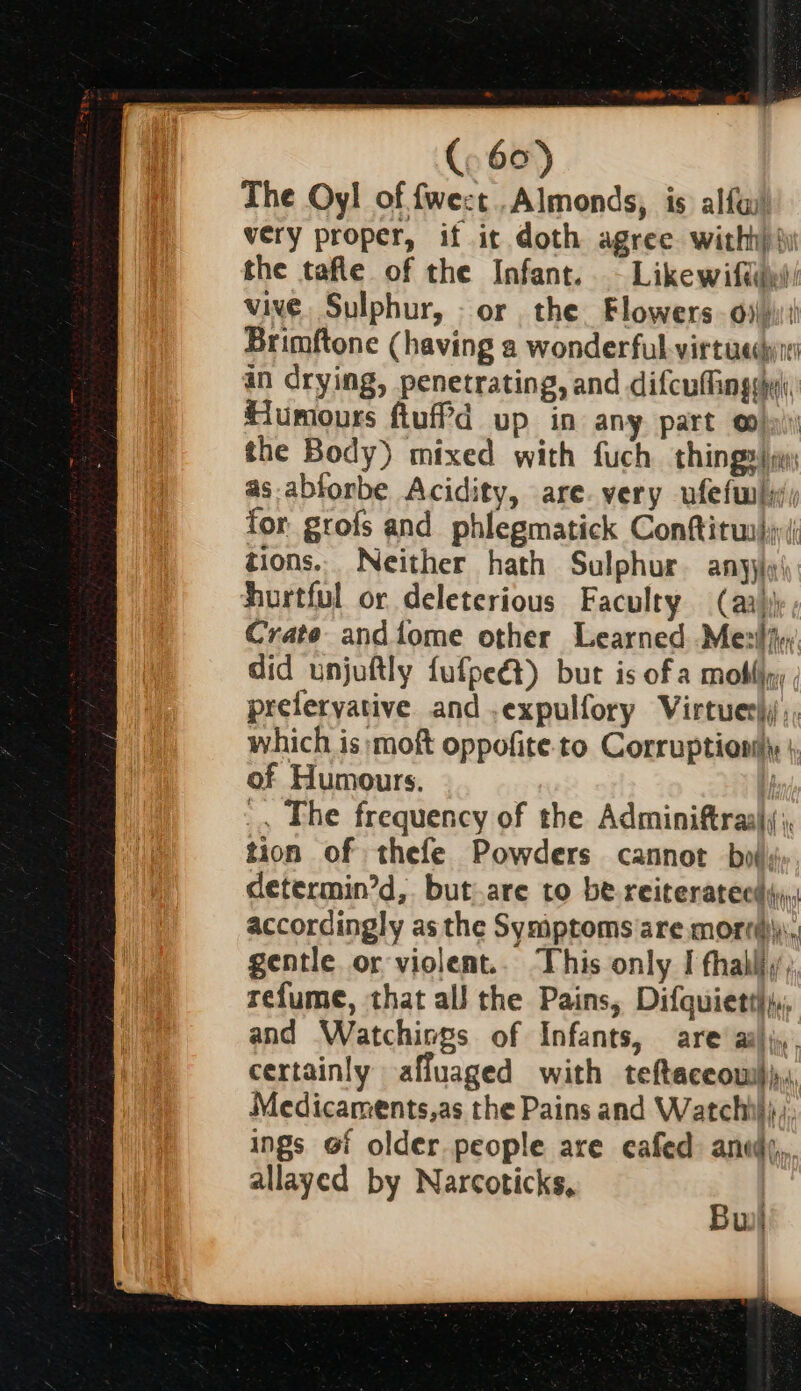 The Oyl of fwect..Almonds, is alfa! very proper, if it doth agree witht) jy the tafle of the Infant. - Likewiftil/ vive. Sulphur, - or the Flowers 6) Brimftone (having a wonderful virtue in drying, penetrating, and difcuflingshyi. Humours fiufPd up in any part oo), the Body) mixed with fuch thing» | as-abforbe Acidity, are. very ufefw)y; for grofs and phlegmatick Conftitua)i(; tions.. Neither hath Sulphur. anyjiq' hurtful or deleterious Faculty (aa) Crate andifome other Learned Mesiiw. did unjuftly fufpeét) bur is of a moti, preferyative and .expulfory Virtuer);;, which is moft oppofite to Corruptionily } of Humours. t _, The frequency of the Adminiftrasl;;, tion of thefe Powders cannot bot; determin’d, but.are to be-reiteratecd4),; accordingly as the Symptoms are mortm\). gentle or violent.. This only I fhalliy; refume, that all the Pains, Difquietti,,, and Watchiogs of Infants, are’ ailj,,. certainly affuaged with teftaceow))p,, Medicaments,as the Pains and Watchhh),, ings @f older people are cafed anid}, allayed by Narcoticks, | Bui!