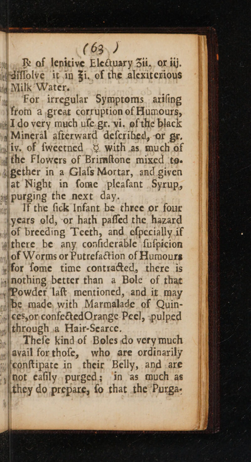 4 Re of lenttive Electuary 3ii.. or ij. diffolve it in Zi, of the alexiterious it Milk Water. , For irregular Symptoms. artfing ifrom a great corruption of Humours, AI do very much ufe.gr. vi. of the black ia Mineral afterward defcribed,-or gr. liv. of fweetned .3. with as. much of ithe Flowers of Brimftone mixed ‘te. gether in a Glals Mortar, and given fat Night in fome pleafant Syrup, i purging the mext day. da If the fick Infant be three or four syears old, or hath paffed the hazard eof breeding Teeth, and efpecially if yithere be any confiderable fufpicion hot Worms or Putrefaction of Humours yifor fome time contracted, there is wimothing better than a Bole of that «fPowder laft. mentioned, .and it may ‘be made, with Marmalade of Quin- s}.ces,or confetedOrange Peel, :pulped «through .a Hair-Searce. | hele kindof Boles do very much » avail forthofe, who are ordinarily weconftipate in their Belly, and are ‘snot eafily. purged; in as much as ithey do prepare, fo that the ‘Purga-