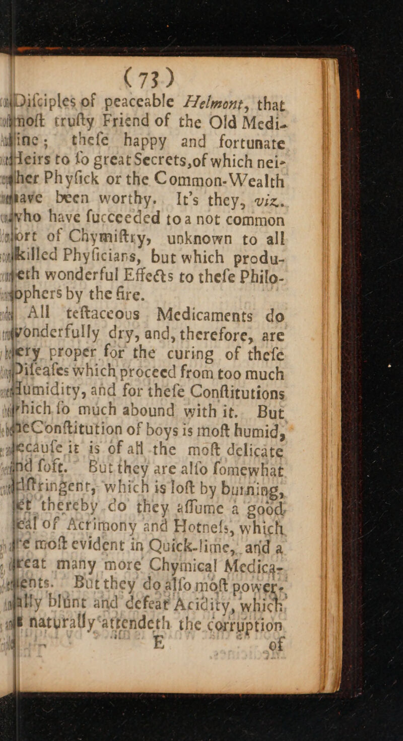 WDilciples of peaceable fTelmont, that MAoft ‘trutty Friend of the Old Medi- diac’. the(e happy and fortunate ieirs to fo grea ‘iSect Fats, of which nei- her Phyfick or the Common- Wealth dave been worthy. It’s they, viz. “ixho ha ve fa ceeded toa not common sort of C iymiftry, unknown to all cuxilled Phy IGIADS, but which prod, eth wonder rfu il Effeéts to thefe Philo- #pphe: Sby tl e fre WW All teftaceous | Medicaments do aqpondertul ly dry, and » therefore, are ety proper for the curing of thefe wile al es ae proceed from too much aaumidity, and for anele Conftitutions iphich fi fo bck aboun d withit.. But are Conftitution of boys is moft humid, | ecaufe it is of all -the mo ft delicate aiftringent, which i slot by bites ng, let thereby ao they affume a good teal of Actrir hony and Flotr efs, whi ich ire molt ¢ vident t in rel rick-lime,, and a his many more Chymical Medica. Pp, Bi they do alfo mot poi WELr. ~ aft r le iciist Wendeth the corrupt ion 24 EF ot