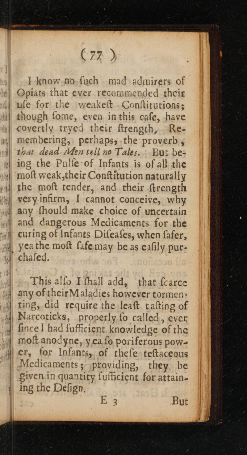 a c= ee (77 ) I know.fo,fuch - mad admirers of Opiats that-ever recommended their ufe for the weakeft . Conftitutions: iough fome, even inthis cafe, have covertly tryed their ftrength,. °Re- membering,, perhaps, .the proverb 5 that dead Men tell no Tales... But be- ing the Pulle-of Infants is of all the moft weak, their Conftitution naturally the moft tender, and their {trength very.infirm, I cannot conceive, why any fhould make choice of uncertain and dangerous Medicaments forthe curing of Infants Difeafes, when fafer, yeathe moft fafe.may be.as eafily pur- chafed. This alfo I fhall add, that fcarce any of theirMaladies however tormen: ing, did require the leaft talting of Narcoticks, properly fo called, ever fincel had fufficient knowledge of the moftanodyne, y,ca fo poriferous pow- er, for Infants, of thefe&gt;teftaceous Medicaments; ,providing, they. be given in quantity fufficient for attain- ing the Defign, E3 But