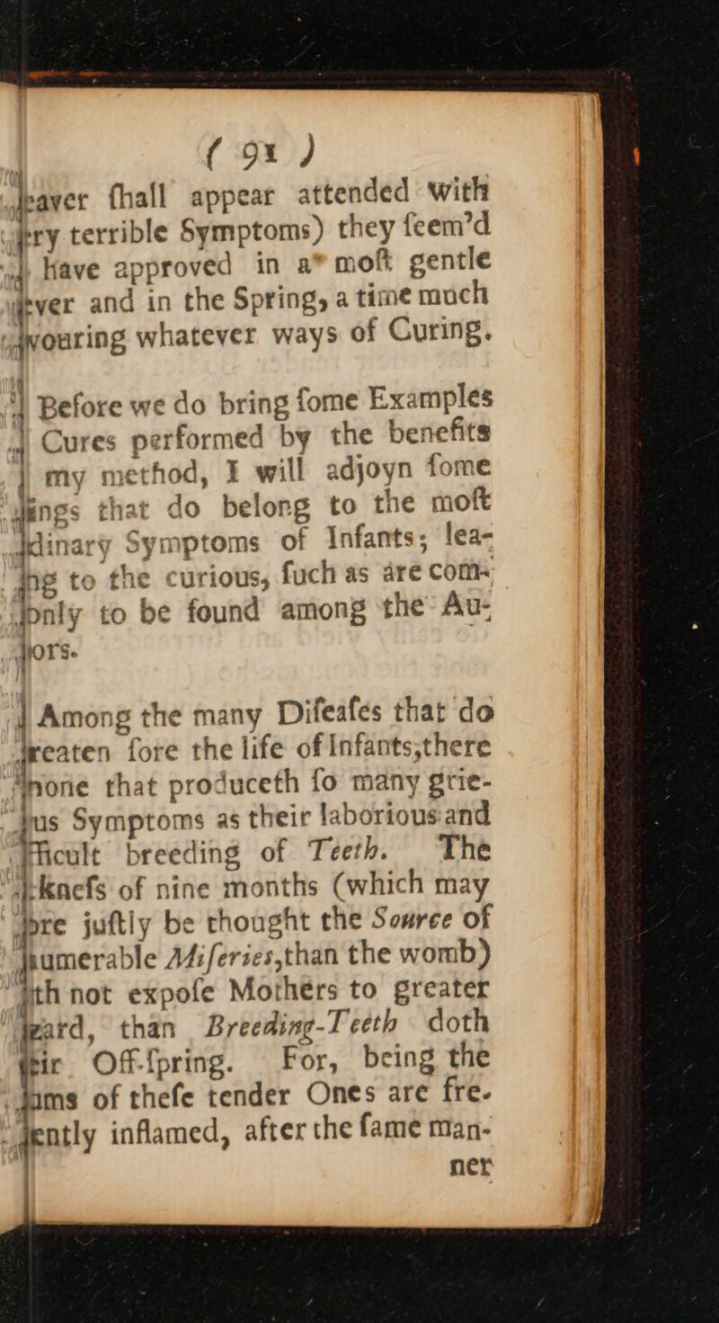 | (9x) jeaver fhall appear attended with pry terrible Symptoms) they feem’d vq Have approved in a* moft gentle itver and in the Spring, a time mach iqvouring whatever ways of Curing. } Before we do bring fome Examples Cures performed by the benefits my method, E will adjoyn fome ings that do belong to the moft ary Symptoms of Infants; lea- to the curious, fuch as are coms y to be found among the Au- | Among the many Difeafes that do treaten fore the life of Infants,there Inone that produceth fo many grie- bus Symptoms as their laborious:and Ficule breeding of Teeth. The “abkaefs of nine months (which may dre juftly be thought che Souree of dhumerable A4:feries,than the womb) jth not expofe Mothers to greater izard, than Breeding-T eeth doth tir Offfpring. For, being the “Jams of thefe tender Ones are fre- _ dently inflamed, after the fame man- ner