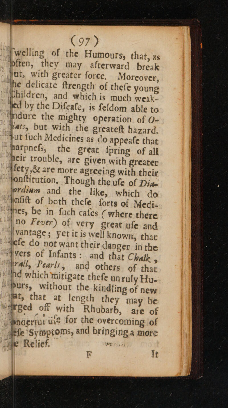 Jwelling of the Humours, that, as Piten, they may afterward break tut, with Sreater force, Moreover, the delicate ftrength of thefe young Phildren, and whichis much weak. ted by the Difeafe, is feldom able to ‘dure the mighty operation of O- Wats, but with the greateft hazard. jut fuch Medicines as do appeafe that Parpnefs, the great {pring of all ‘Beir trouble, are given with greater ‘WMfety ,8z are more agreeing with theie “Yonftitution, Though the ufe of Diae rdinm and the like, which do Ynfit of both thefe forts of Medi. nes, be in fuch cafes (where there ‘ino Fever) of very great ufe and hvantage; yet it is well known, that “efe do not want their danger inthe “vers of Infants: and that Chalk , Wrall, Pearls, and others of that id which thitigate thefe un ruly Hu. ‘Purs, without the kindling of new Wat, that at length they may be “Weed off with Rhubarb, are of Pnaerra: use for the overcoming of Jefe ‘Symptoms, and bringing a more pe Relief. dj Nie» tt