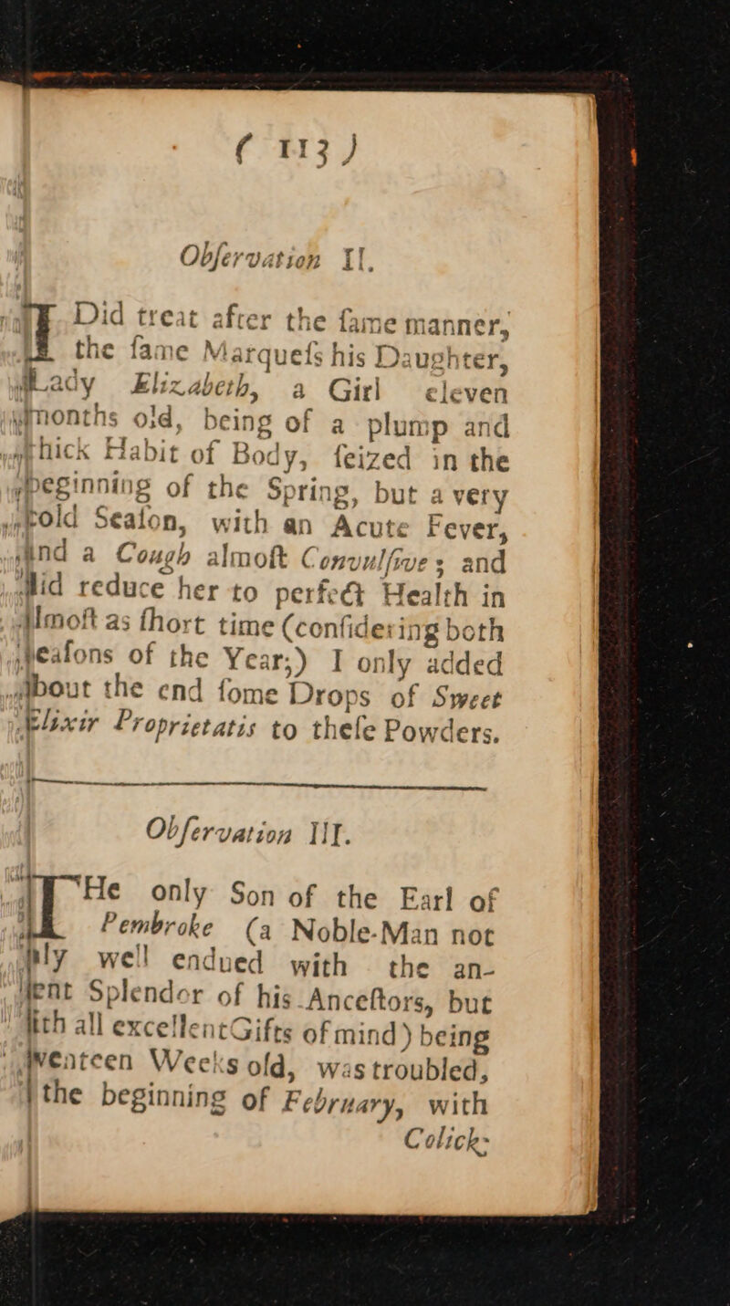 oO pies: - wy Obfé / Vatien di &gt; Did treat after the fame m anner, q the fa: eM fardu efs his Daus!} tery dLady Eliz abeth, 8 Girl eleven wimonths oid, being of a plump and mhick Hal ut of Boc uy; feized in the Iheginning of the Spring, but a very ‘told Seaton n, with an Acute Fever, mind a Cough almoft Convulfive 3 and Mid reduce her to perfe&amp;t Health in Hmoft as fhort time (confide: ing both ‘peafons of the Year;) I only added bout the end fome Drops of Sweet Axir Proprietatis to thele Powders. | eee Ae sere ans Obfervation IIT. “He only Son of the Earl of | Pembroke (a Noble-Man not Ply well endued with the an- fent Splendor of his Anceftors, but ith all excellentGifts of mind d) being weatcen Weeks old, was troubled, | the beginning of February, with Colick-