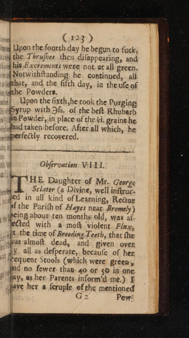 louie Upon the.fourth day he begun-to fuck, sony the. Thrufhes then difappearing, and lini his.E xcrements were not. at all green. yi) Notwithftanding; he continued, all qthat, and the fifth day,. in theufeof athe Powders. wit) Upon the fixth he took the Purging i dsyrup- with fs. of the beft- Rhubarb ya Powder, in place of the.vi. grains.he waftad taken before, Afterall which, he yperfettly recovered. os es led 4 Obfervation VeLEI. oa HE. Daughter. of Mr. George afl . Sclater (a Divine, well inftruc- yea in all kind of Learning, Rea&amp;or pf the Parith of Hayes near Bromely) | gcing about ten months: old, was af- Wected with a mot ‘violent Flex, it the time of Breeding Teeth, that the _ypasalmoft, dead, and given over my. all as. defperate,. becaufe of her N Hequenc Stools (which were green, nd no. fewer. than. 40. or s© in one Ly, as her- Parents. inform’d me.) if ¥° her a feruple of the mentioned ; G2 Pov: