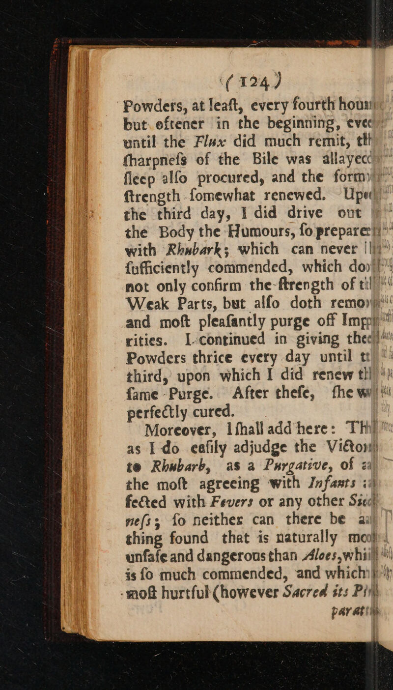 Powders, at leaft, every fourth hous: but eftener in the beginning, evecl” until the Flax did much remit, th fharpnefs of the Bile was allayecc)™ fleep alfo procured, and the form” ftrength.fomewhat renewed. Uped the third day, I did drive out |) ~ the Body the Humours, fo prepare:}i” with Rhwbark; which can never ||)” {afficiently commended, which doo} not only confirm the-ftrength of til! Weak Parts, but alfo doth remon' and moft pleafantly purge off Imp)’ rities. I-continued in giving thee)“ Powders thrice every day until tr) * third, upon which I did renew tll fame -Purge. After thefe, fhe wy) i perfectly cured. Moreover, lfhalladd here: Thi)” as I do eafily adjudge the Vietons) te Rhubarb, as a Purgative, of 2 the moft agreeing with Jnfasts iA fe&amp;ed with Fevers or any other Szecl ne(ss; fo neither can there be ai thing found that is naturally moo): unfafe and dangerous than Aloes,whiill *\| is fo much commended, and which) -mof hurtful(however Sacred sts Pin par ati