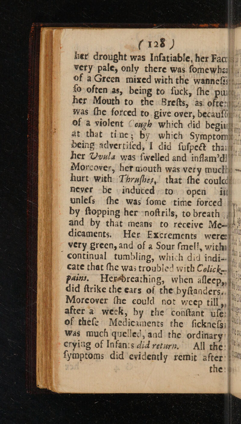 mec drought was Infatiable, her Facc). very pale, only there was. fomewhea! . of aGreen mixed with the wannefi... fo often as, being to fuck, the pw her Mouth to the Brefts, ‘as’ often) was fhe forced to. give over, becaufii of a violent Cough which did begin. at that time; by which Symptomi ’ being advertifed, I did fufpe@&amp; thay, her Uvula was fwelled and inflam’di” Morcover, her asouth was very mucti} ~ hurt with Thrafhes, that the coulcd! Hever be induced» to open — iit unlefs fhe was fome time forced |», by ftopping her -noftrils, to breath || and by that means to receive Mei)’ dicaments. Her Excrements were). ” very green, and of a Sour fmel!, with ii. Continual tumbling, which did indi-), cate that the was troubled with Colick). ,' pam. Herédreathing, when afleep,,|, did ftrike the ears of the byftanders..)), Moreover the could not weep till,,},’” after ‘a week, by the conftant ufe:) * of thefe Medicaments the ficknefs;| Was much quelled, and the ordinary! |) crying of Infan:s did return. All the:))‘* fymptoms did evidently remit after: the: | A