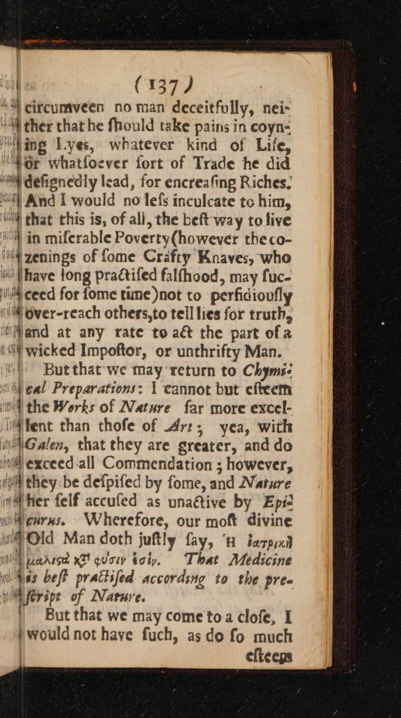 ‘“) circumveen no man deceitfully, nei- “@ ther that he fhould take pains in coyn- ‘Ning Lyes, whatever kind of Life, ‘Gr whatfoever fort of Trade he did “i defignedly lead, for encreafing Riches. ‘“l) And I would no lefs inculcate tc him, i) that this is, of all, the beft-way to live l | in miferable Poverty(however theco- ii zenings of fome Crafty Knaves, who Gil {have tong praétifed falfhood, may fuc- iii) ceed for fome time)not to perfidioufly i Over-reach others,to tell lies for truth, ‘Mand at any rate to aé&amp; the part ofa Ml wicked Impoftor, or unthrifty Man. | Butthat-we may return to Chyms- i) eal Preparations: 1 cannot but efteert Wl the Works of Nature far more excel- tent than thofe of Art; yea, with Galen, that they are greater, and do ita exceed.all Commendation ; however, (¢t they be defpifed by fome, and Nature Wher felf accufed as unaétive by Epi- wWenrns. Wherefore, our moft divine * Old Man doth juftly fay, ‘a tarpyxit Hog il UaAlse x7! quaty gly. That Medicine wes beft prattifed according to the pre WW feripe of Nature. | But that we may come toa clofe, I )would not have fuch, as do fo much efieegs