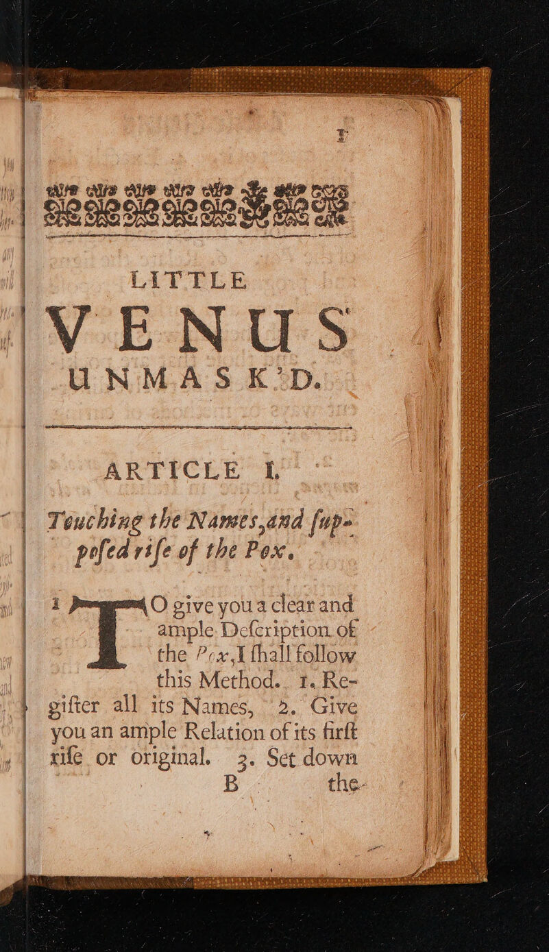 LITTLE VENUS UNMASK’D. PIS Se { y } ARTICLE I Touching the Names,and [up- pofed rife of the Pox. i O give youa clear and ample. Defcription. o£ the ?ra.I thal! follow this Method.. 1. Re- gifter all its Names, 2. Give you an ample Relation of its firft rile or original. 3. Set down