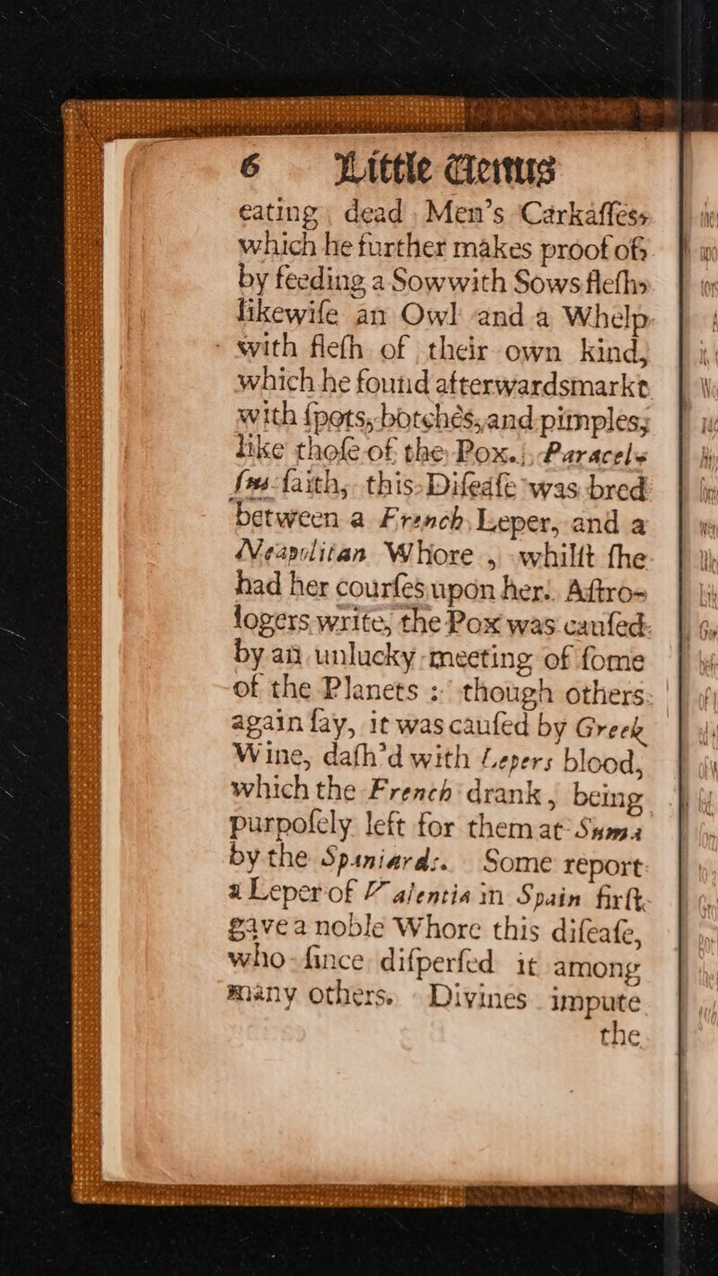 Witte Ceitus eating dead Men’s Carkafless which he further makes proof of by feeding a Sowwith Sows fleths likewife an Owl anda Whelp. - sith fleth of their own kind; which he found afterwardsmarkt with {pets, botchés,and.pimples; hike thofe of the Pox.) Paracele fmsfaith, this-Difedfe was bred between a French, Leper, and a Weapelitan Whore , -whillt the had her courfesupon her!. Aftro- logers write, the Pox was canfed by an unlucky meeting of fome of the Planets : though others: | again fay, it was caufed by Greek Wine, dath’d with “epers blood, which the French‘ drank , being purpolely left for them at: Sasa by the Spiniard:.. Some report a Leperof 7 alentia in Spain firft gave a noble Whore this difeafe, who-fince difperfed. it among many others. Divines impute the