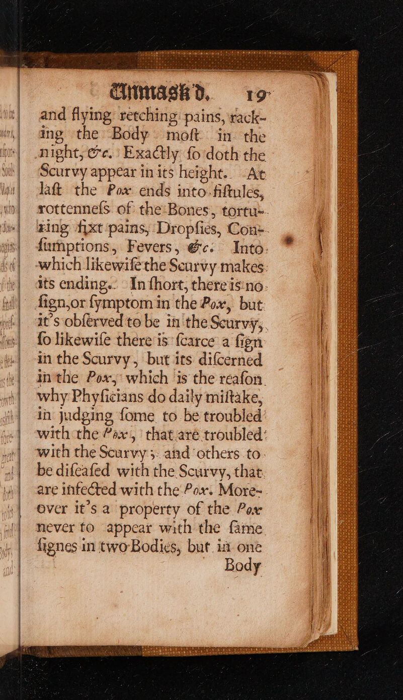 sects: eer ee rae eee — Bas = ~ = s 13 sc la Rp at a iene and flying: retching pains, rack- ing the Body moft in. the night, ee. Exactly fo doth the Scurvy appear in its height.. At laftt the Pox ends into. fiftules, fign,or fymptom in the Pox, but fo likewife there'is: {carce a fien in the Scurvy, but its difcerned why Phyficians do daily miltake, with the Scarvy 5. and ‘others to. be difeafed with the Scurvy, that are infected with the Pox. More- Over it’s a property of the Pox never to appear with the fame fienes in two-Bodies, but. im one Body