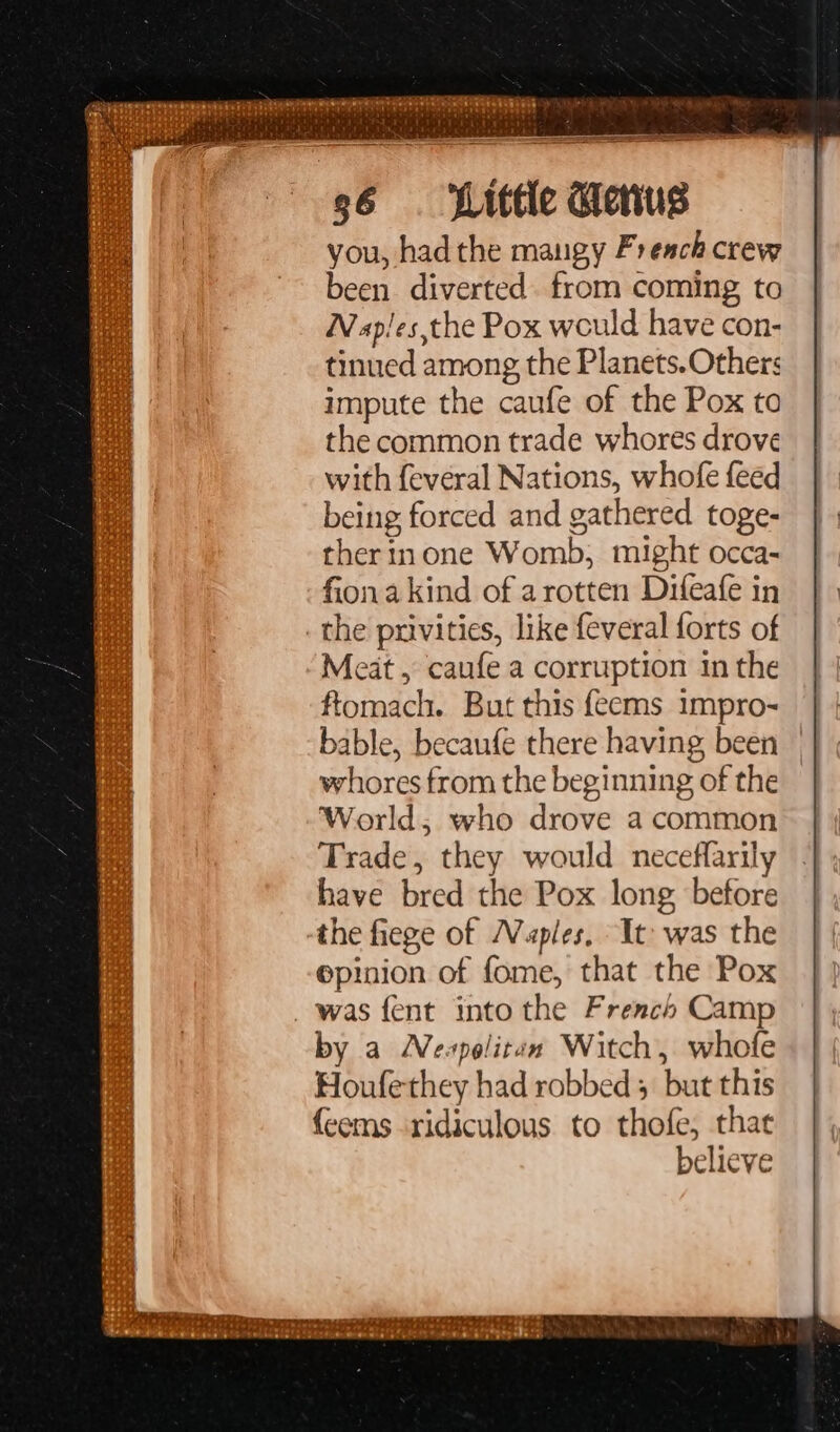 you, had the maugy French crew been. diverted. from coming to Napies,the Pox weuld have con- tinued among the Planets. Others impute the caufe of the Pox to the common trade whores drove with feveral Nations, whofe feed being forced and gathered toge- therinone Womb, might occa- fionakind of arotten Difeafe in _the privities, like feveral forts of Meat, caufe a corruption in the ftomach. But this {eems impro- bable, becaufe there having been whores from the beginning of the World; who drove a common Trade, they would neceffarily have bred the Pox long before the fiege of Naples. It was the epinion of fome, that the Pox _ was fent into the French Camp by a Neapolitan Witch, whofe Houfethey had robbed 5 but this {cems ridiculous to thofe, that believe