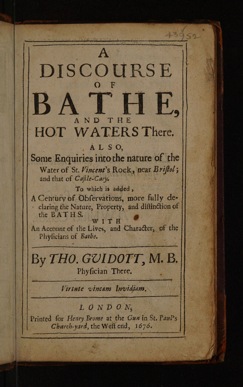 A DISCOURSE BATHE. AND THE HOT WATERS There. Water of St. Vincent’s Rock, near B riftol ; and that of Caffle-Cary. To which is added , A Century of Obfervations, more fully de- - claring the Nature, Property, and diftinction of the BATHS. | a WITH An Account of the Lives, and Character, of the Phynelane of Bathe. By THO. GUIDOTT, M.B. Phy fician There. Virtute vincam lnavidiam., : LONDON, Printed for Henry Brome at the Gun in St, Paul's Charch-yard, the Weft erid, 1676. peer ar ste ne