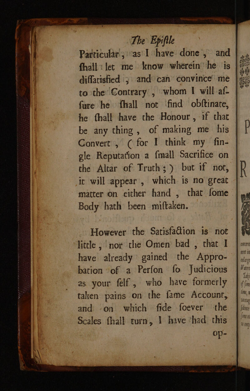 Particular; ::as'I ‘have done’, and diffatisfied 3 and can convince’ me fure he fhall not ‘find obftinate, be any thing , of making me his Convert , ( for I think my fin- gle Reputation a {mall Sacrifice on the Altar of Truth; ) but if not, ic will appear , which is no great However the Satisfadion 1s not litle , nor the Omen bad , that I have already gained the Appro- bation of a Perfon fo Judictous taken pains on the fame Account, and -on which fide foever the Scales fhall turn, 1 have “had this op- CONCHA dent ti Taki ffm tine,» waitag, fidence fie a th ov H emp}