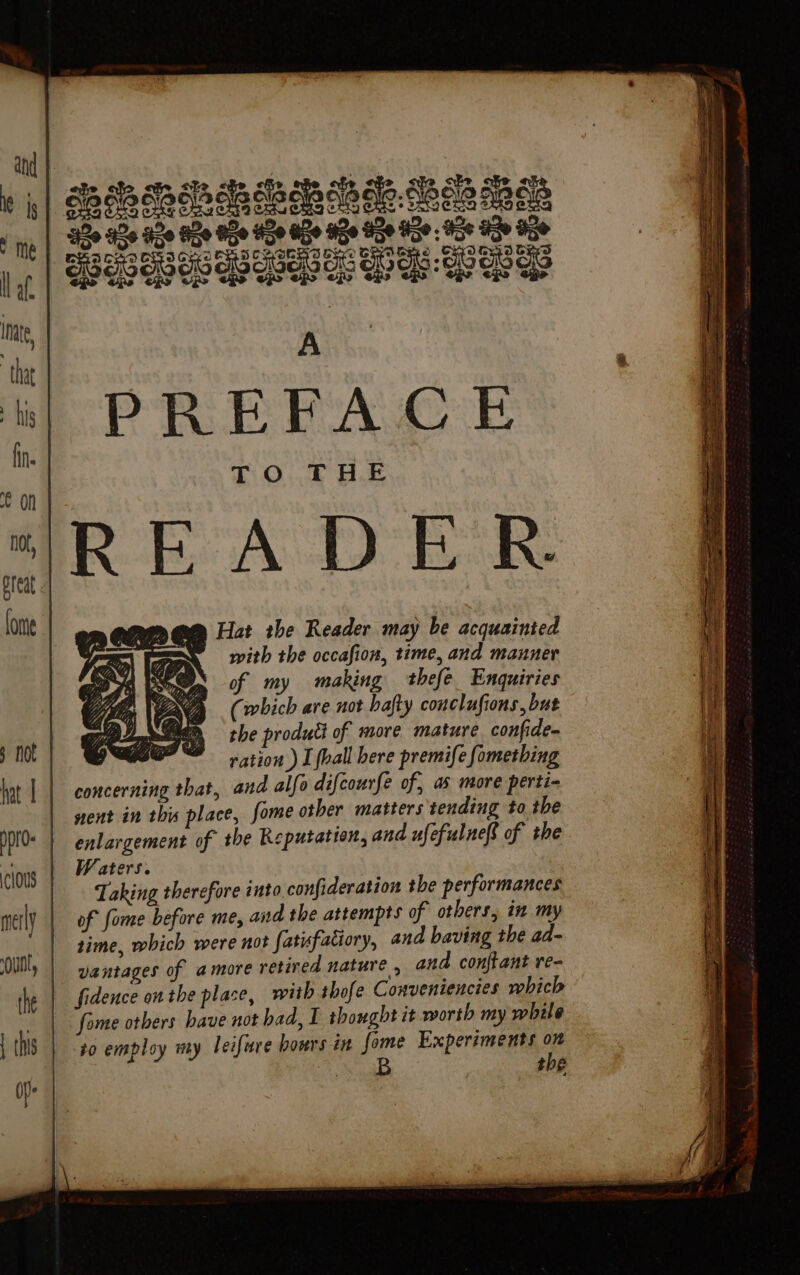 y me laf nate, that his fin. $ not po clous the | this Of me Hat the Reader may be acquainted with the occafion, time, and manner of my making thefe_ Enquiries (which are not bafty conclufions, but the produti of more mature confide- Sites ration) I fall here premife fomething concerning that, and alfo difcourfe of, as more perti- nent in this place, fome other matters tending to the enlargement of the Reputation, and ufefulneft of the Waters. Taking therefore into confideration the performances of fome before me, and the attempts of others, in my time, which were not fatufatiory, and baving the ad- vantages of amore retired nature , and con{tant re- fome others have not had, I thought it worth my while to employ my leifure hours in fie Experiments is ae the