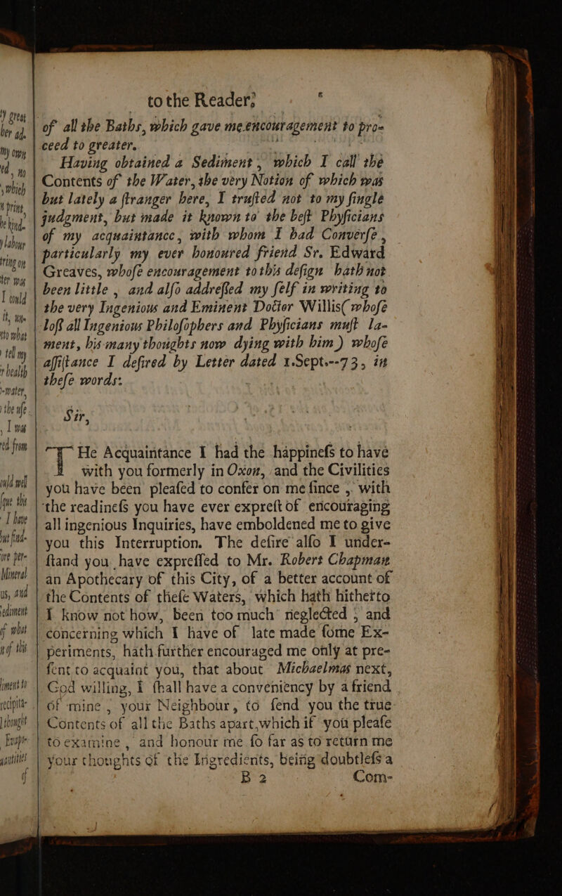 tothe Reader, ‘ of all she Baths, which gave meencouragement to pro- ceed to greater, Baap. 8 here Having obtained a Sediment, which I call the Contents of the Water, she very Notion of which was iy but lately a ftranger here, I trufted not to my fingle king judgment, but made it known to the beft Phyficians tn of my acquaintance, with whom I bad Converfé , rig particularly my ever honoured friend Sr. Edward to py | CLEAVES, whofé encouragement tothis defign hath not I ould been little , and alfo addrefled my felf in writing to ine the very Ingenious and Eminent Dotter Willis( whofe ciohal Toft all Ingenious Philofopbers and Phyficians muft 1a- . tly | HE his many thoughts now dying with him) whofe . bl afiftance I defired by Letter dated 1.Sept.--73, it me thefe words: | a), tf 7 He Acquaintance I had the happinefs to have 4 with you formerly in Oxoz, and the Civilities Wl wil you have been pleafed to confer on me fince ,. with th | the readinef you have ever expre(t of ericouraging ttt | ay] ingenious Inquiries, have emboldened me to give si te you this Interruption. The defire alfo I under- ut P= | ftand you have expreffed to Mr. Robert Chapman Mitt! | an Apothecary of this City, of a better account of US, tid | the Contents of thefe Waters, which hath hitherto amit | { Know not how, been too much rieglected 5 and f whit concerning which I have of late made fome Ex- if i’ | Deriments, hath further encouraged me only at pre- fent to acquaint you, that about Michaelmas next, ment’ “| God willing, I {hall have a conveniency by a friend pit | GF mine | your Neighbour, to fend you the true: iougit } Contents of all the Baths apart,which if you pleafe ur | to examine , and honour me fo far as to return me 9 your thonghts of the Ingredients, beizig doubtlefs'a - : Bre hs Com- yaitittes of