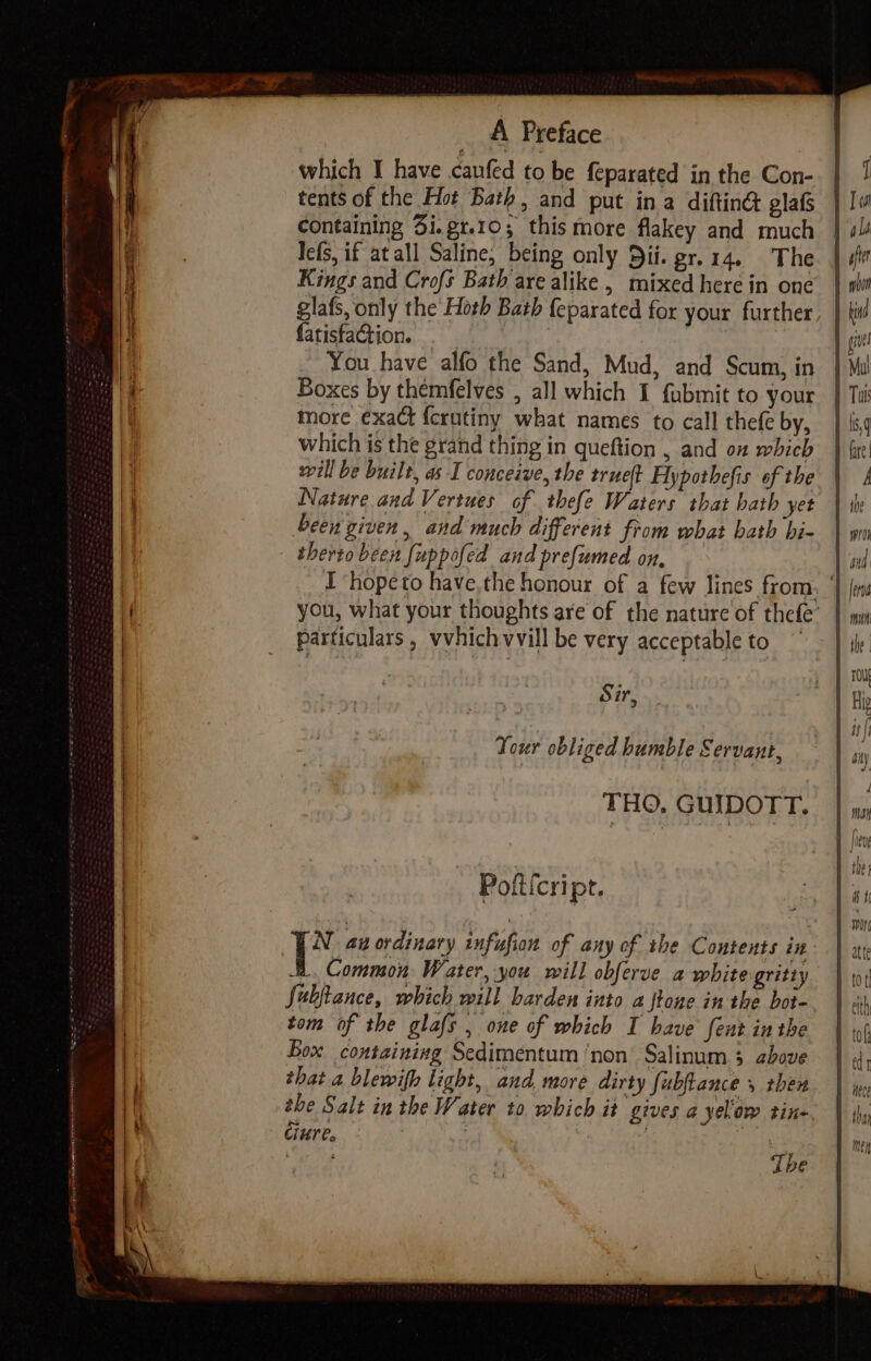 which I have canfed to be feparated in the Con- tents of the Hot Bath, and put ina diftin glafs containing 3i.gr.10; thismore flakey and much lefs, if at all Saline, being only Dif. gr.14. The Kings and Crofs Bath are alike , mixed here in one glafs, only the Hoth Bath {eparated for your further fatisfaction. 3 You have alfo the Sand, Mud, and Scum, in Boxes by themfelves , all which I fubmit to your more exact f{erutiny what names to call thefe by, which is the grand thing in queftion , and on which will be built, as I conceive, the trueft Hypothefis of the Nature and Vertues of thefe Waters that hath yet been given, and much different from what bath bi- therto been {uppofed and prefumed on, I hopeto have,the honour of a few lines from. you, what your thoughts are of the nature of thefe’ particulars , vvhichvvill be very acceptable to Sir 3 Your obliged humble Servant, THO. GUIDOTT. Pofticript. i an ordinary infufion of any of the Contents in B. Common Water, you will obferve a white gritty Subftance, which will harden into a fone in the bot- tom of the glafs , one of which I have fent in the Box. containing Sedimentum ‘non’ Salinum 3 above that a blewifh light, and. more dirty fubftance y then the Salt in the Water to which it gives a yeliow tine. Giure, Tbe