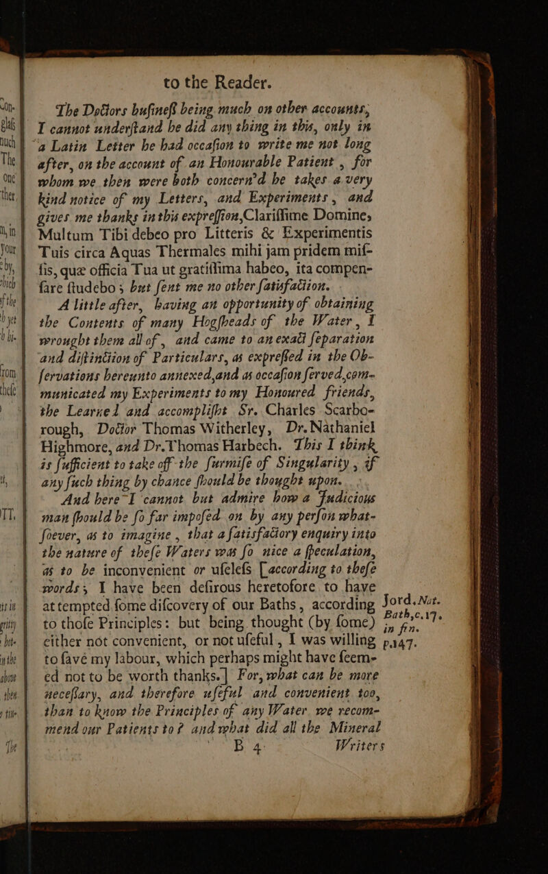 shin sith i to the Reader. The Dotiors bufine® being much on otber accounts, I cannot underftand be did any thing in this, ouly in after, on the account of an Honourable Patient , for whom we then were both concern’d he takes avery kind notice of my Letters, and Experiments, and gives me thanks inthis expreffion,Clariffime Domine; Multum Tibi debeo pro Litteris &amp; Experimentis Tuis circa Aquas Thermales mihi jam pridem mif- fis, que officia Tua ut gratiffima habeo, ita compen- fare ftudebo 3 but fent me no other fatisfaciion. A little after, baving an opportunity of obtaining the Contents of many Hogfheads of the Water, I wrought them all of, and came to anexadl feparation and diftindiion of Particulars, as expreffed in the Ob- fervations bereunto annexed,and as occafion ferved,com= municated my Experiments tomy Honoured friends, the Learned and accomplifbt Sr. Charles Scarbo- rough, Dotior Thomas Witherley, Dr. Nathaniel Highmore, and Dr. Thomas Harbech. This I think is {ufficient to take off the furmife of Singularity , of any fuch thing by chance foould be thought upon. And here~I ‘cannot but admire how a Fudicious man (ould be fo far impofed on by any perfon what- foever, as to imagine , that a fatisfatiory enquiry into the nature of thefe Waters was fo nice a fpeculation, a to be inconvenient or ufelefs [according to thefe words; I have been defirous heretofore to have to thofe Principles: but being thought (by fome) to favé my labour, which perhaps might have feem- ed not to be worth thanks.|] For, what can be more aecefary, and therefore ufeful and convenient too, than to know the Principles of any Water. we recom- mend our Patients to? andrpbat did all the Mineral Gane) out. Writers