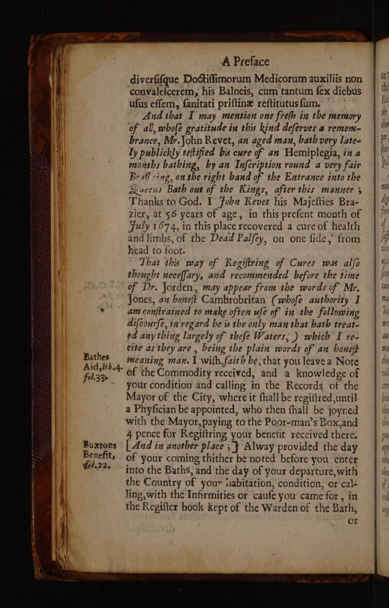 Bathes fel.33e 4 Boxtons Benefit, fel. 22, A Preface diverfifque Do&amp;iffimorum Medicorum auxiliis non convalefcerem, his Balneis, cum tantum {ex dicbus ufus effem, fanitati priftine reftitutusfum. } And that I may mention one frefh in the memory of all, whole gratitude in this kind deferves a remem- brance, Mr.John Revet, an aged man, bath very lates by publickly teftified bis cure of an Hemiplegia, in 2 months bathing, by an Infcription round a very fair Braft ving, on the right band of the Entrance into the Rucens Bath out of the Kings, after this manner 3 Thanks to God. I Fobw Revet his Majefties Bra- zier, at 56 years of age, in this prefent month of Fuly 1674, in this place recovered a cure of health and limbs, of the Dead Palfey, on one fide, from head to foot. That this may of Regiftring of Cures was alfo thought neceffary, and recommended before the time of Dr. Jorden, may appear from the words of Mr. Jones, 2x boneft Cambrobritan (whofe authority I am conftrained to make often ufé of in the following difcourfe, in regard he is the only man that hath treat- ed any thing largely of thefe Waters, .) which T re- cite as they are , being the plain words of an honelt meaning man. \ with,faith be, that you leavea Note of the Commodity received, and a knowledge of your condition and calling in the Records of the Mayor of the City, where it fhall be regi(tred until a Phyfician be appointed, who then fhall be joyned with the Mayor, paying ta the Poor-man’s Box,and 4 pence for Regiftring your benetit received there. | And in another place ; } Alway provided the day of your coming thither be noted before you enter into the Baths, and the day of your departure, with the Country of your iiabitation, condition, or cal- Jing with the Infirmities or caufe you came for , in the Regifter book kept of the Warden of the Bath, or