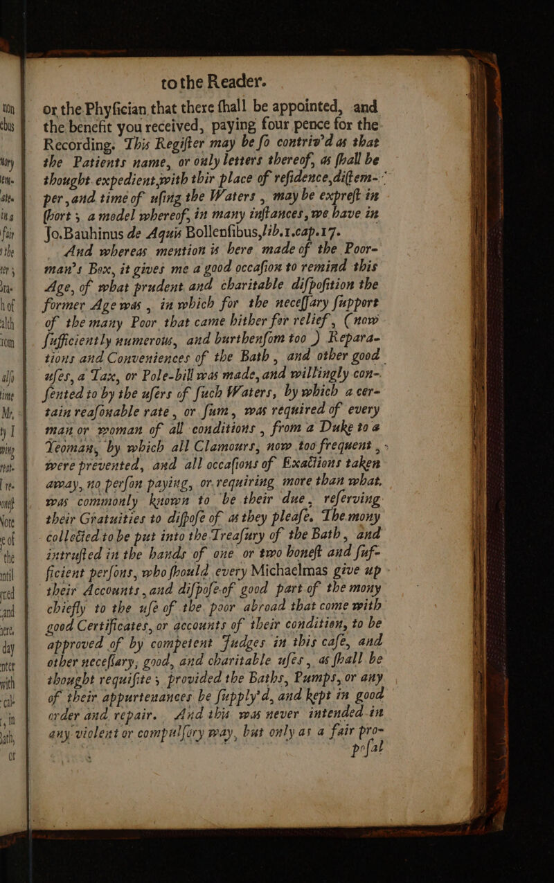 ti ) the as hof alth tom Hime te. one € Ot ntet with ‘cale fa ath, ot tothe Reader. or the Phyfician that there fhall be appointed, and the benefit you received, paying four pence for the Recording, This Regifter may be fo contriv’d as that the Patients name, or ouly letters thereof, as fhall be thought expedient with thir place of refidence,diftem- per and time of ufing the Waters , may be expreft in (hort ; a model whereof, in many inftances, we have in Jo.Bauhinus de Aguis Bollenfibus,/2b.1.cap.17. | And whereas mention 4 bere made of the Poor- man’s Box, it gives me a good occafion to remind this Age, of what prudent and charitable difpofition the former Age was , in which for the neceffary fupport of the many Poor that came hither for relief, (now fufficiently numerous, and burthenfom too ) Repara- tions and Conveniences of the Bath, and other good ufes,a Tax, or Pole-bill was made, and willingly con- fented to by the ufers of fuch Waters, by which a cer- tain reafonable rate, or fum, was required of every manor woman of all conditions , from a Duke toa Yeoman, by which all Clamours, now .too frequent , - were prevented, and all occafions of Exatiions taken away, no perfon paying, or.requiring more than what. was commonly known to be their due, referving their Gratuities to difpofe of as they pleafe. The.mony collected to be put into the Treafury of the Bath, and intrufted in the hands of one or two boneft and fuf- ficient perfons, who foould every Michaelmas géve up chiefly to the ufe of the poor abroad that come with good Certificates, or gecounts of their condition, to be approved of by competent Fudges in this cafe, and other necefary, good, and charitable ufes , a6 fhall be thought requifite , provided the Baths, Pumps, or any of their appurtenances be fupply’d, and kept in good order and repair. And this was never intended in any violent or compulfory way, but only as a fair pro- pofat