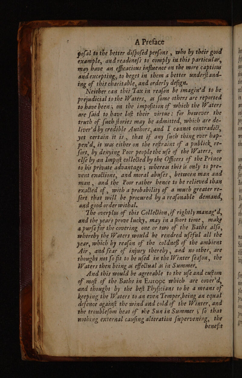 ee ie a | , A Preface pofal to the better difpofed perfons , who by their good example, andreadinefs to comply inthis particular, may have an efficacious influence on the more captious audexcepting, to beget in them a better underftand- ing of this charitable, and orderly defign. Neither can this Tax in reafon be imagin’d to be prejudicial tothe Waters, as fome others are reported to have been, on the impofition of which the Waters are faid to have lot their virtue: far however the truth of {uch ftories may be admitted, which are de- liver’d by credible Authors, and I ceunot contradic, yet certain it is, that if any fuch thing ever bap- pen'd, it was either on the reftraint of a publick, re- fort, by denying Poor peoplethe ufe of the Waters, or elfe by au Impoft colletied by the Officers of the Prince to bis private advantage ; whereas this is only to pre- vent exactions, and moral abufes, between man and man , and the Poor rather hence to be relieved than exatied of , with a probability of 4 much greater re- fort that will be procured bya reafonable demand, ana good order witbal. The overplus of this Colletiion if rightly manag’ d, and the years prove lucky, may in a fhort time, make a purfe for the covering one or two of the Baths alfo, whereby the Waters would be rendred ufeful all the year, which by reafon of the coldneft of the ambient Air, and fear of injury thereby, and no otber, are thought not fo fit to be ufed in the Winter feafon, the Waters then being as effeciual as in Summer, And this would be agreeable to the ufeand cultom of moft of the Baths in Europe which are cover'd, and thought by the belt Phyficians to be a means of keeping the Waters to an even Temper,being an equal defence againft the wind and cold of the Winter, and the troublefom heat of sbe Sun in Summer 3 fo that nothing external caufing alteration {upervening, the benefit