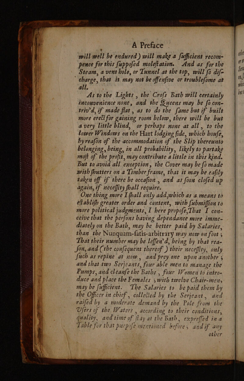 a ee ee ee one a oP Pam A Preface ‘will-well be endured ) will make a fufficient recom- pence for this fuppofed moleftation. And as for the Steam, a vent hole, or Tunnel at the top, will fe dif= all. As tothe Lights , the Crofs Bath will certainly inconvenience none, and the Sueens may be focon- triv’d, if made flat , as to do the fame but if built more erecifor gaining room below, there will be but avery little blind, or perbaps none at all , to the lower Windows on the Hart lodging fide, which houfe, byreafon of the accommodation of the Slip thereunto belonging, being, in all probability, likely to partake moft of the profit, may contribute alittle in tbis kind. But to avoid all exception, the Cover may be fo made with butters on a Timber frame, that it may be eafily taken off if there be occafion , and as foon clofed up again, if neceffity fhall require. One thing more I (hall only add,which as a means to elkablifb greater order and content, with {ubmiffion to more political judgments, I bere propofe,That I con- ceive that the perfons having dependance more imme- diately on the Bath, may be better paid by Salaries, than the Nunquam-fatis-arbitrary way now on foot 5 That their number may be leffen’d, being by that rea- Jon, and (the confequent thereof ) their neceffity, only fuch as repine at now, and prey one upon anotber ; and that two Serjcants, four able men to manage the Pumps, and cleanfe the Baths , four Women to intro- duce and place the Females 5 with twelve Chair-men, may be fufficient. The Salaries to be paid them by the Officer in chief, collecied by the Serjeant, and raifed by a moderate demand by the Pole from the Ofers of the Waters , according to their conditions; quality, and time of {tay at the Bath, exeprefled ina Table for that purpofe mentioned before, and if any otver